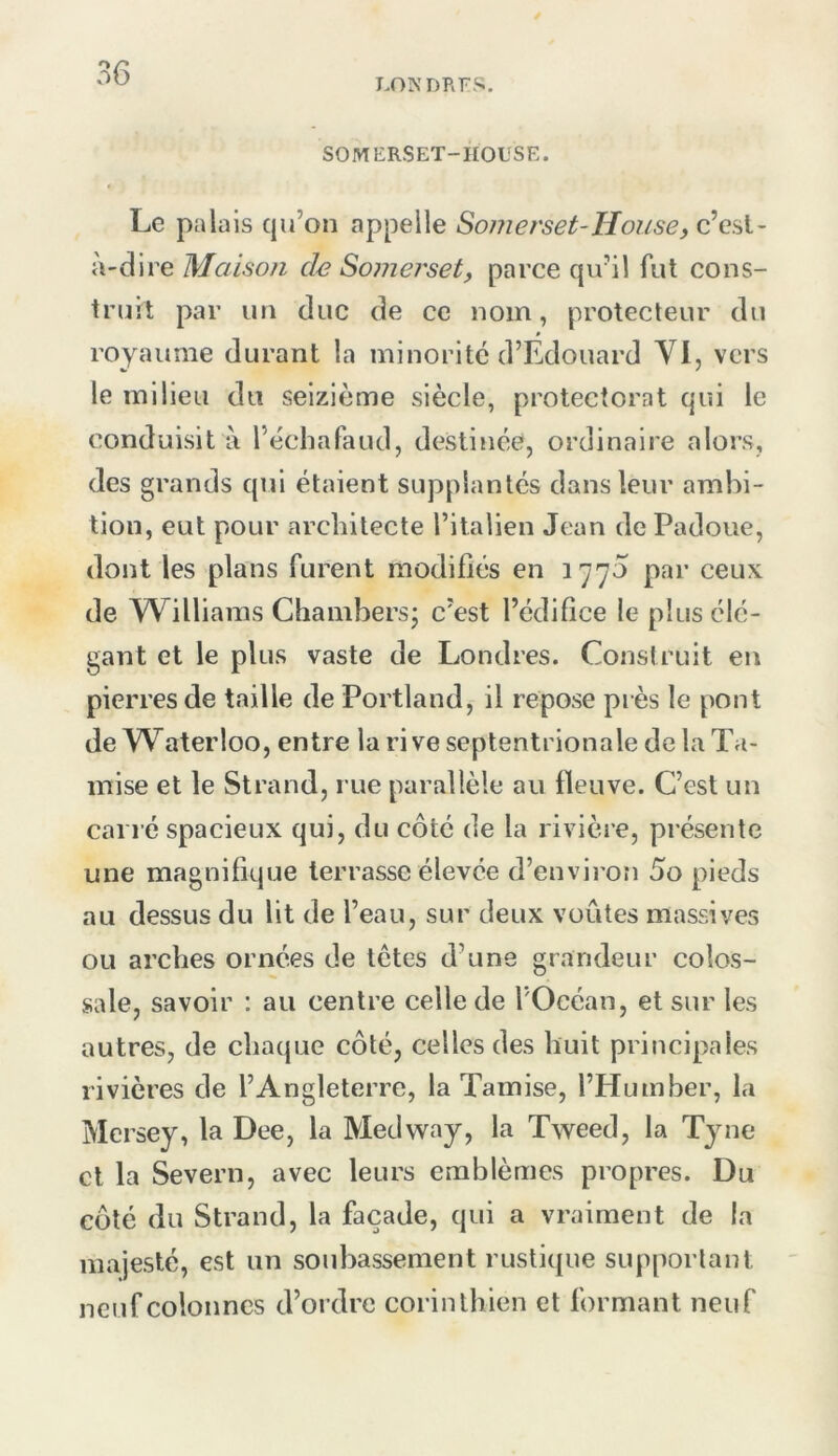 LONDRES. SOMERSET-HOUSE. Le palais qu’on appelle Somerset-House, c'csi- à-dire Maison de Somerset, parce qu’il fut cons- truit par un duc de ce nom, protecteur du royaume durant la minorité d’Edouard VI, vers le milieu du seizième siècle, protectorat qui le conduisit à l’échafaud, destinée, ordinaire alors, des grands qui étaient supplantés dans leur ambi- tion, eut pour architecte l’ilalien Jean de Padoue, dont les plans furent modifiés en 1770 par ceux de AVilliams Chambers; c’est l’édifice le plus élé- gant et le plus vaste de Londres. Construit en pierres de taille de Portland, il repose près le pont de Waterloo, entre la ri ve septentrionale de la Ta- mise et le Strand, rue parallèle au fleuve. C’est un carré spacieux qui, du côté de la rivière, présente une magnifique terrasse élevée d’environ 5o pieds au dessus du lit de l’eau, sur deux voûtes massives ou arches ornées de tètes d’une grandeur colos- sale, savoir : au centre celle de l’Océan, et sur les autres, de chaque côté, celles des huit principales rivières de l’Angleterre, la Tamise, l’Humher, la Mersey, la Dee, la Medway, la Tweed, la Tyne cl la Severn, avec leurs emblèmes propres. Du côté du Strand, la façade, qui a vraiment de la majesté, est un soubassement rusti([ue supportant neuf colonnes d’ordre corinthien et formant neuf