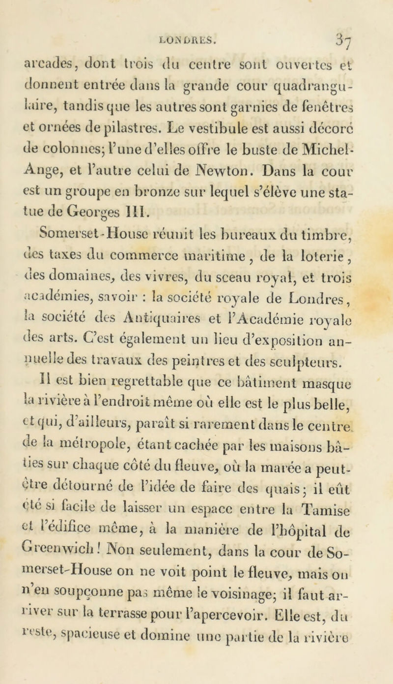 LÜiNDIlLS. S'y arcades, dont trois du centre sont ouvertes et donnent entrée dans la grande cour quadrangu- laire, tandis que les autres sont garnies de fenêtres et ornées de pilastres. Le vestibule est aussi décoré de colonnes; l’une d’elles offre le buste de Michel- Ange, et l’autre celui de Newton. Dans la cour est un groupe en bronze sur lequel s’élève une sta- tue de Georges 111. Somerset-Housc réunit les bureaux du timbre, des taxes du commerce maritime, de la loterie, ries domaines^ des vivres, du sceau royal, et trois académies, savoir : la société royale de Londres, la société des Antiquaii-es et l’Académie royale des arts. C’est également un lieu d’exposition an- nuelle des travaux des peintres et des sculpteurs. Il est bien regrettable que ce bâtiment masque la rivière à l’endroit même où elle est le plus belle, et qui, d’ailleurs, paraît si rarement dans le centre, de la métropole, étant cachée par les maisons bâ- ties sur chaque côté du fleuve, où la marée a peut- être détourné de l’idée de faire des quais; il eût Clé si facile de laisser un espace entre la Tamise cl l’édifice même, à la manière de l’hôpital de Greenwich! Non seulement, dans la cour de So- meiset-House on ne voit point le fleuve, maison n’en soupçonne pas même le voisinage; il faut ar- river sur la terrasse pour l’apercevoir. Elle est, du reste, spacieuse et domine une partie de la rivière