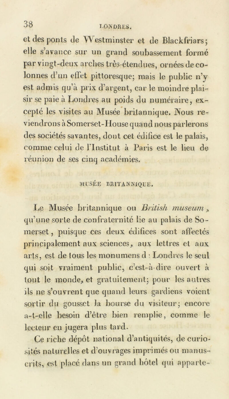 I.ONDRES. et (les ponts de Westminster et de Blackfriars; elle s’avance sur un grand soubassement formé par vingt-deux arclies très-étendues, ornées de co- lonnes d’un effet pittoresque^ mais le public n’y est admis qu’à prix d’argent, car le moindre plai- sir se paie à Londres au poids du numéraire, ex- cepté les visites au Musée britannique. Nous re- viendrons à Somerset-House quand nous parlerons des sociétés savantes, dont cet édiQce est le palais, comme celui de flnstitut à Paris est le lieu de réunion de ses cinq académies. MUSÉE BRITANNIQUE. Le Musée britannique ou British muséum > (ju’une sorte de confraternité lie au palais de So- merset , puisque ces deux édifices sont affectés principalement aux sciences, aux lettres et aux arts, est de ious les monumens d ' Londres le seul (jui soit vraiment public, c’est-à-dire ouvert à tout le monde, et gratuilementj pour les autres ils ne s’ouvrent que quand leurs gardiens voient sortir du gousset la bourse du visiteur- encore a-t-elle besoin d’être bien remplie, comme le lecteur en jugera plus tard. Ce riche dépôt national d’antiquités, de curio- sités naturelles et d’ouvrages imprimés ou manus- crits, est placé dans un grand hôtel qui apparie-