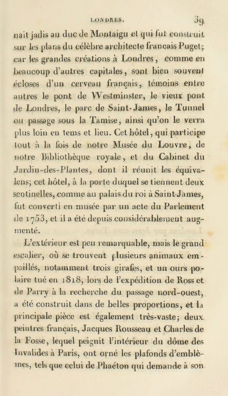LOiN DUES. '> i)ait jadis au duc de Moulaigu el qui lut eousU uil sur les plans du célèbre architecte français Puget; car les grandes créations à Londres, comme en beaucoup d’autres capitales, sont bien souvent écloses d’un cerveau français, témoins entre autres le pont de Westminster, le vieux pont de Londres, le parc de Saint-James, le Tunnel ou passage sous la Tamise, ainsi qu’on le verra plus loin en tems et lieu. Cet hôtel, qui participe tout à la fois de notre Musée du Louvre, de notre Bibliothèque royale, et du Cabinet du Jardin-des-Plantes, dont il réunit les équiva- Icns; cet Jiôtel, à la porte duquel se tiennent deux sentinelles, comme au palais du roi à Saint-James, fut converti en musée par un acte du Parlement de 1753, et il a été depuis coosidérableinent aug- menté. L’extérieur est peu remarquable, mais le grand escalier, où se trouvent (^.lusieiirs animaux em- paillés, notamment trois girafes, et un ours po- laire tué en J 818, lors de l’expédition de Ross et de Parry à la rechei’che du passage nord-ouest, a été construit dans de belles proportions, et la principale pièce est également très-vastej deux, peintres français, Jacques Rousseau et Charles de la Fosse, lequel peignit l’intérieur du dôme des Invalides à Paris, ont orné les plafonds d’emblè- mes, tels que celui de Phaéton t{ui demande à son^