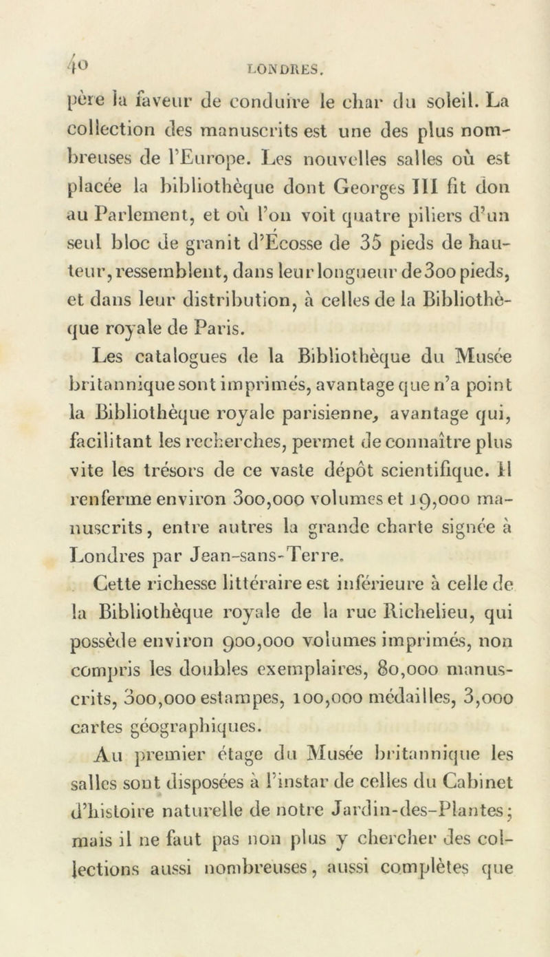 f 4^ LONDRES. I^jcre ia faveur de conduire le char du soleil. La collection des manuscrits est une des plus nom' ])reuses de l’Europe. Les nouvelles salles où est placée la bibliothèque dont Georges 111 fit don au Parlement, et où l’on voit quatre piliers d’un seul bloc de granit d’Ecosse de 35 pieds de hau- teur, ressemblent, dans leur longueur de3oo pieds, et dans leur distribution, à celles de la Bibliothè- que royale de Paris. Les catalogues de la Bibliothèque du Musée britannique sont imprimés, avantage que n’a point la Bibliothèque royale parisienne^ avantage qui, facilitant les recherches, permet de connaître plus vite les trésors de ce vaste dépôt scientifique, il renferme environ 3oo,ooo volumes et 19,000 ma- nuscrits, entre autres la grande charte signée à Londres par Jean-sans-Terre. Cette richesse littéraire est inférieure à celle de la Bibliothèque royale de la rue Richelieu, qui possède environ 900,000 volumes imprimé.s, non compris les doubles exemplaires, 80,000 manus- crits, 3oo,000 estampes, 100,000 médailles, 3,000 caries géographiques. Au premier étage du Musée britannique les salles sont disposées à l’instar de celles du Cabinet d’histoire naturelle de notre Jardin-des-PIantes j mais il ne faut pas non plus y chercher des col- lections aussi nombreuses, aussi complètes que