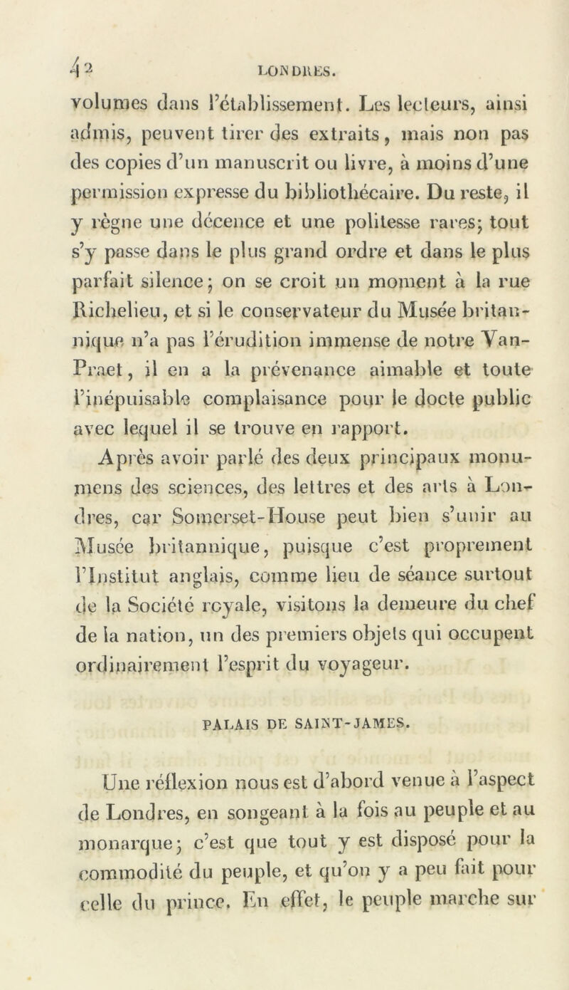 volumes dans l’établissement. Les lecteurs, ainsi admis, peuvent tirer des extraits, mais non pas des copies d’un manuscrit ou livre, à moins d’une permission expresse du bibliothécaire. Du reste, il y règne une décence et une politesse rares; tout s’y passe dans le plus grand ordre et dans le plus parfait silence; on se croit un moment à la rue Riclielieu, et si le conservateur du Musée britan- nique n’a pas l’érudition immense de notre Van- Praet, il en a la prévenance aimable et toute l’inépuisable complaisance pour le docte public avec lequel il se trouve en l'apport. Après avoir parlé des deux principaux mouu- niens des sciences, des lettres et des arts à Lon- dres, car Soinerset-House peut bien s’unir au lU usée Initannique, puisque c’est proprement l’Institut anglais, comme lieu de séance surtout de la Société royale, visitons la demeure du chef de la nation, un des premiers objets qui occupent ordinairement l’esprit du voyageur. PALAIS DE SAINT-JAMES. Une réüexion nous est d’abord venue à l’aspect de Londres, en songeant à la fois au peuple et au monarque; c’est que tout y est disposé pour la commodité du peuple, et qu’on y a peu fait pour celle du prince. En effet, le peuple marche sur