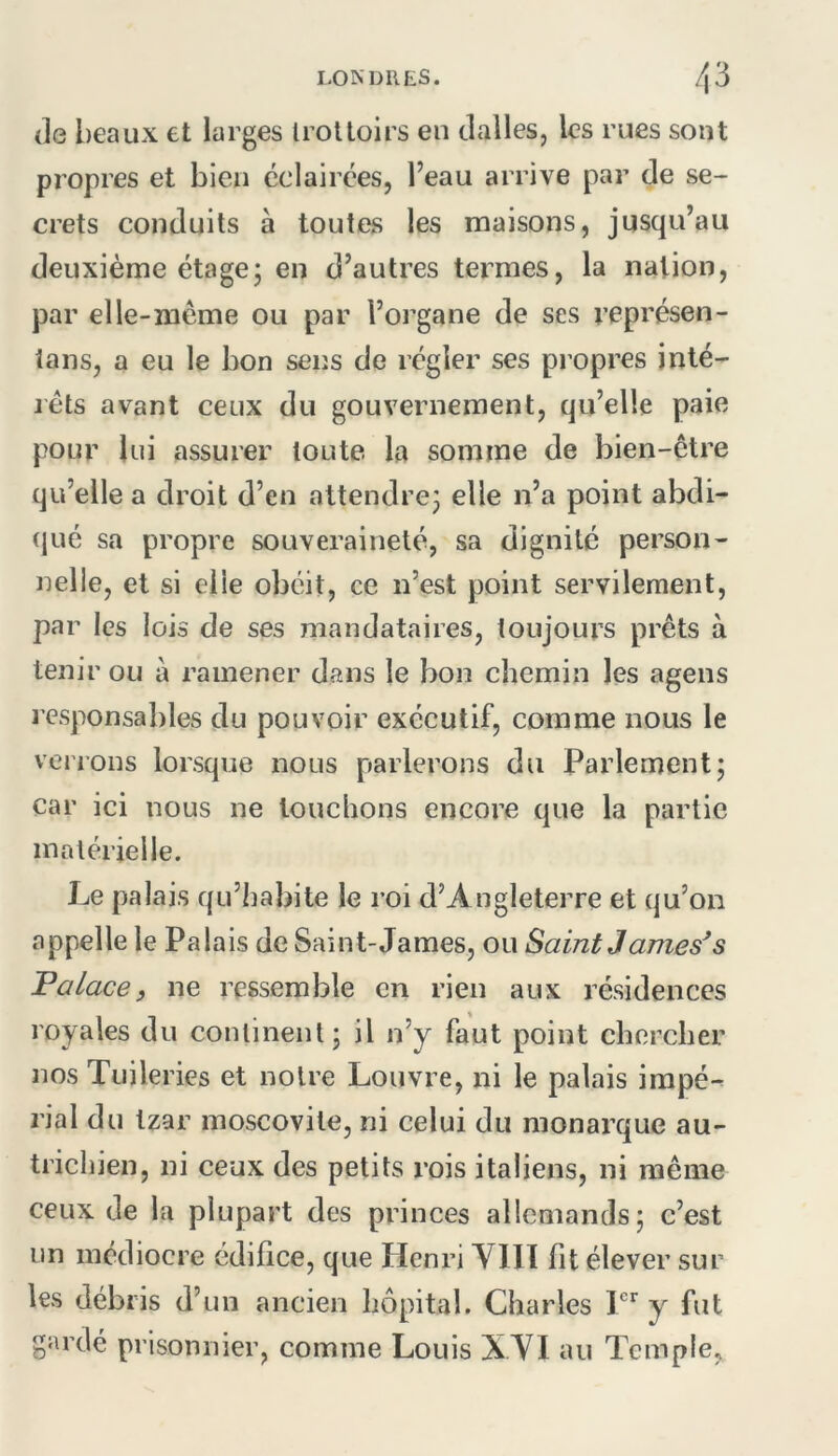(le beaux et larges Irottoirs en dalles, les rues sont propres et bien éclairées, l’eau arrive par de se- crets conduits à toutes les maisons, jusqu’au deuxième étage; en d’autres termes, la nation, par elle-même ou par l’organe de ses représen- ians, a eu le bon sens de régler ses propres inlé- léts avant ceux du gouvernement, qu’elle paie pour lui assurer toute la somme de bien-être qu’elle a droit d’en attendre; elle n’a point abdi- (jué sa propre souveraineté, sa dignité person- nelle, et si elle obéit, ce n’est point servilement, par les lois de ses mandataires, toujours prêts à tenir ou a ramener dans le bon chemin les agens responsables du pouvoir exécutif, comme nous le verrons lorsque nous parlerons du Parlement; car ici nous ne louchons encore que la partie matérielle. Le palais qu’habite le roi d’Angleterre et qu’on appelle le Palais de Saint-James, ou SaintJames^s Palace) ne ressemble en rien aux résidences royales du continent; il n’y faut point chercher nos Tuileries et noire Louvre, ni le palais impé-^ rial du tzar moscovite, ni celui du monarque au- trichien, ni ceux des petits rois italiens, ni même ceux de la plupart des princes allemands; c’est un médiocre édifice, que Henri YlIT fit élever sur les débris d’un ancien hôpital. Charles y fut gardé prisonnier, comme Louis X.Yl au Temple,