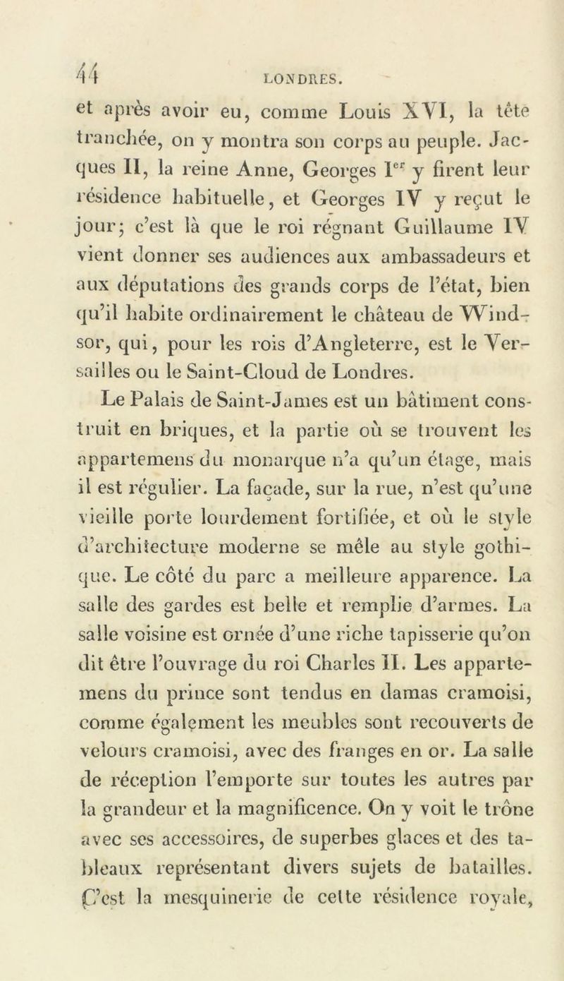 et après avoir eu, comme Louis XVI, la tète trancJice, on y montra son corps au peuple. Jac- ques 11, la reine Anne, Georges P'’ y firent leur résidence habituelle, et Georges IV y reçut le jour; c’est là que le roi régnant Guillaume IV vient donner ses audiences aux ambassadeurs et aux députations des grands corps de l’état, bien qu’il habite ordinairement le château de Wind- sor, qui, pour les rois d’Angleterre, est le Ver- sailles ou le Saint-Cloud de Londres. Le Palais de Saint-James est un bâtiment cons- truit en briques, et la partie où se trouvent les appartemens du monarque n’a qu’un étage, mais il est régulier. La façade, sur la rue, n’est qu’une vieille poi'te lourdement fortifiée, et où le style d’architecture moderne se mêle au style gothi- que. Le côté du parc a meilleure apparence. La salle des gardes est belle et remplie d’armes. La salle voisine est ornée d’une riche tapisserie qu’on dit être l’ouvrage du roi Charles II. Les apparle- inens du prince sont tendus en damas cramoisi, comme également les meubles sont recouverts de velours cramoisi, avec des franges en or. La salle de réception l’emporte sur toutes les autres par la grandeur et la magnificence. On y voit le trône avec ses accessoires, de superbes glaces et des ta- lileaux représentant divers sujets de batailles. C’est la mesquinerie de celte résidence royale,