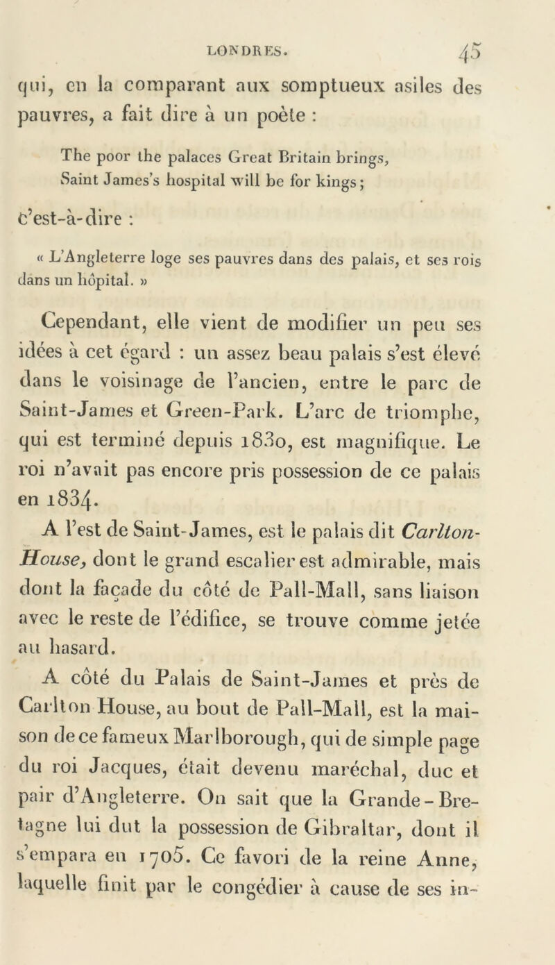 qui, en la comparant aux somptueux asiles des pauvres, a fait dire à un poète : The poor the palaces Great Britain brings, Saint James’s hospital will be for kings; c’est-à-dire ; « L’Angleterre loge ses pauvres dans des palais, et ses rois dans un hôpital. » Cependant, elle vient de modifier un peu ses idées à cet égard : un assez beau palais s’est élevé dans le voisinage de l’ancien, entre le parc de Saint-James et Green-Park. L’arc de triomphe, qui est terminé depuis i83o, est magnifique. Le roi n’avait pas encore pris possession de ce palais en 1834. A l’est de Saint-James, est le palais dit Carllon- House, dont le grand escalier est admirable, mais dont la façade du coté de Pall-Mall, sans liaison avec le reste de l’édifice, se trouve comme jetée au hasard. A coté du Palais de Saint-James et près de Carlton House, au bout de Pall-Mall, est la mai- son de ce fameux Mariborough, qui de simple page du roi Jacques, était devenu maréchal, duc et pair d’Angleterre. On sait que la Grande-Bre- tagne lui dut la possession de Gibraltar, dont il s empara en i'yo5. Ce favori de la reine Anne, laquelle finit par le congédier à cause de ses in-