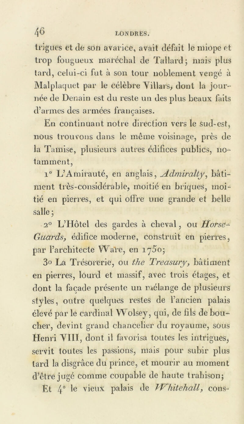 ti’jgues et (le son avarice, avait défait le niiope et trop fougueux maréchal de Tallard ; mais plus lard, celui-ci fut à son tour noblement vengé à Malplaquet par le célèbre Yillai s, dont la jour- née de Denain est du reste un des plus beaux faits d’armes des armées françaises. En continuant notre direction vers le sud-est, nous trouvons dans le même voisinage, près de la Tamise, plusieurs autres édifices publics, no- tamment, 1 L’Amirauté, en anglais, yidmiralty^ bâti- ment très-considérable, moitié en briques, moi- tié en pierres, et qui offre une grande et belle salle ; 2° L’Hôtel des gardes à cheval, ou Horsè-^ Guardsy édifice moderne, construit en pierres, par l’architecte Ware, en i^So; 3° La Trésorerie, ou the Treasury, bâtiment en pierres, lourd et massif, avec trois étages, et dont la façade présente un mélange de plusieurs styles, outre quelques restes de l’ancien palais élevé par le cardinal Wolsey, qui, de fils de bou- cher, devint grand chancelier du royaume, sous Henri VIH, dont il favorisa toutes les intrigues, servit toutes les passions, mais pour subir plus lard la disgrâce du prince, et mourir au moment d’être jugé comme coupable de haute trahisonj Et 4” ^6 vieux palais de TVniitehall, cons-