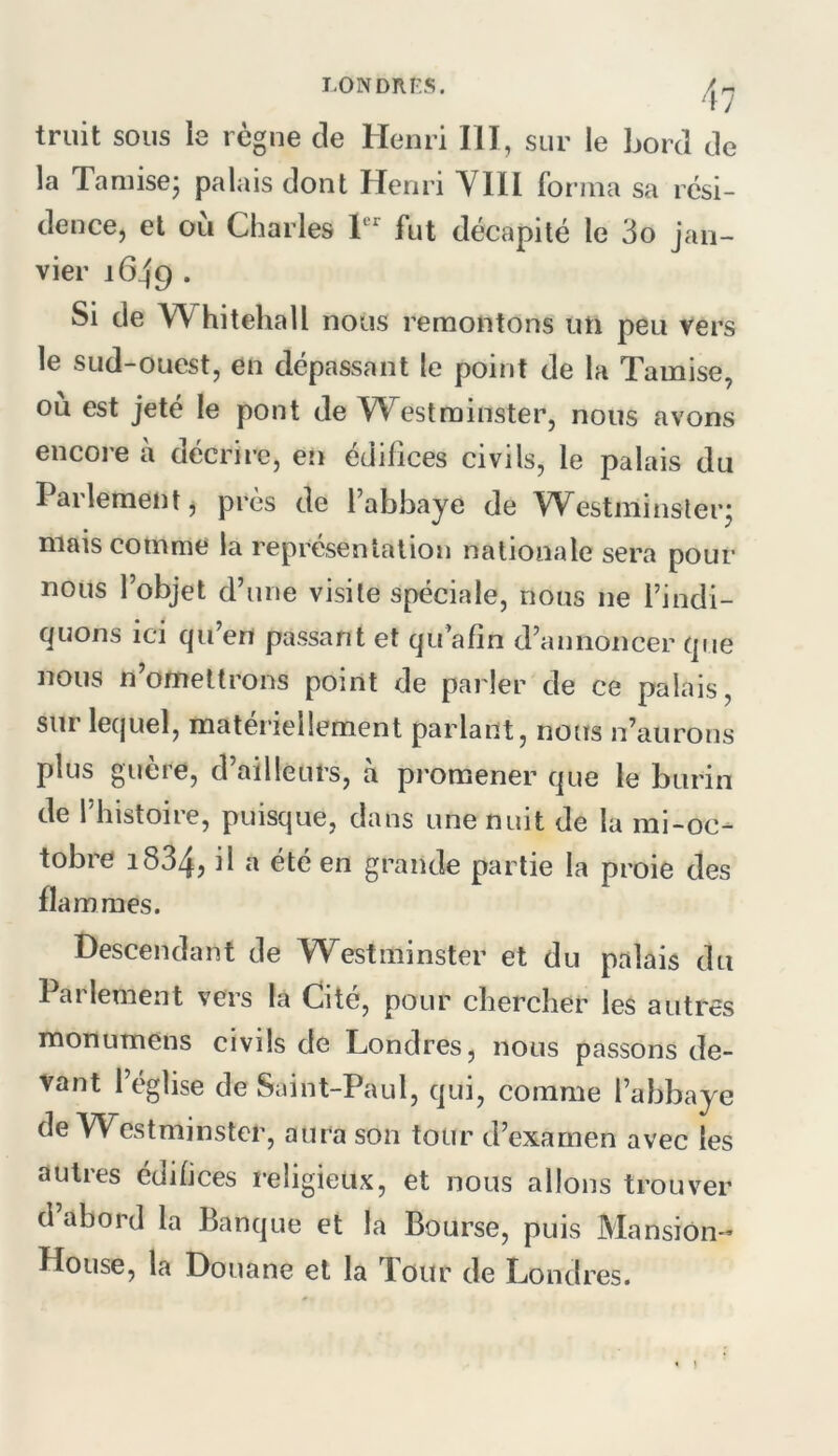 triiit sous le règne de Henri III, sur le Lord de la Tamise- palais dont Henri Ylli forma sa rési- dence, et où Charles T fut décapité le 3o jan- vier 1649 . Si de Whitehall nous remontons un peu vers le sud-ouest, en dépassant le point de la Tamise, ou est jeté le pont de Westminster, nous avons encore à décrire, en édifices civils, le palais du Parlement j près de Tabhaye de Westminster- mais comme la représentation nationale sera pour nous l’objet d’une visite spéciale, nous ne l’indi- quons ici qu’en passant et qu’afin d’annoncer que nous n’omettrons point de parler de ce palais, sur lequel, matériellement parlant, nous n’aurons plus guère, d’ailleurs, à promener que le burin de l’histoire, puisque, dans une nuit de la mi-oc- tobre 1834, ^ été en grande partie la proie des flammes. Descendant de Westminster et du palais du Parlement vers la Cité, pour chercher les autres monumens civils de Londres, nous passons de- vant l’église de Saint-Paul, qui, comme l’abbaye de Westminster, aura son tour d’examen avec les autres édifices religieux, et nous allons trouver d abord la Banque et la Bourse, puis Mansion- House, la Douane et la Tour de Londres. ]
