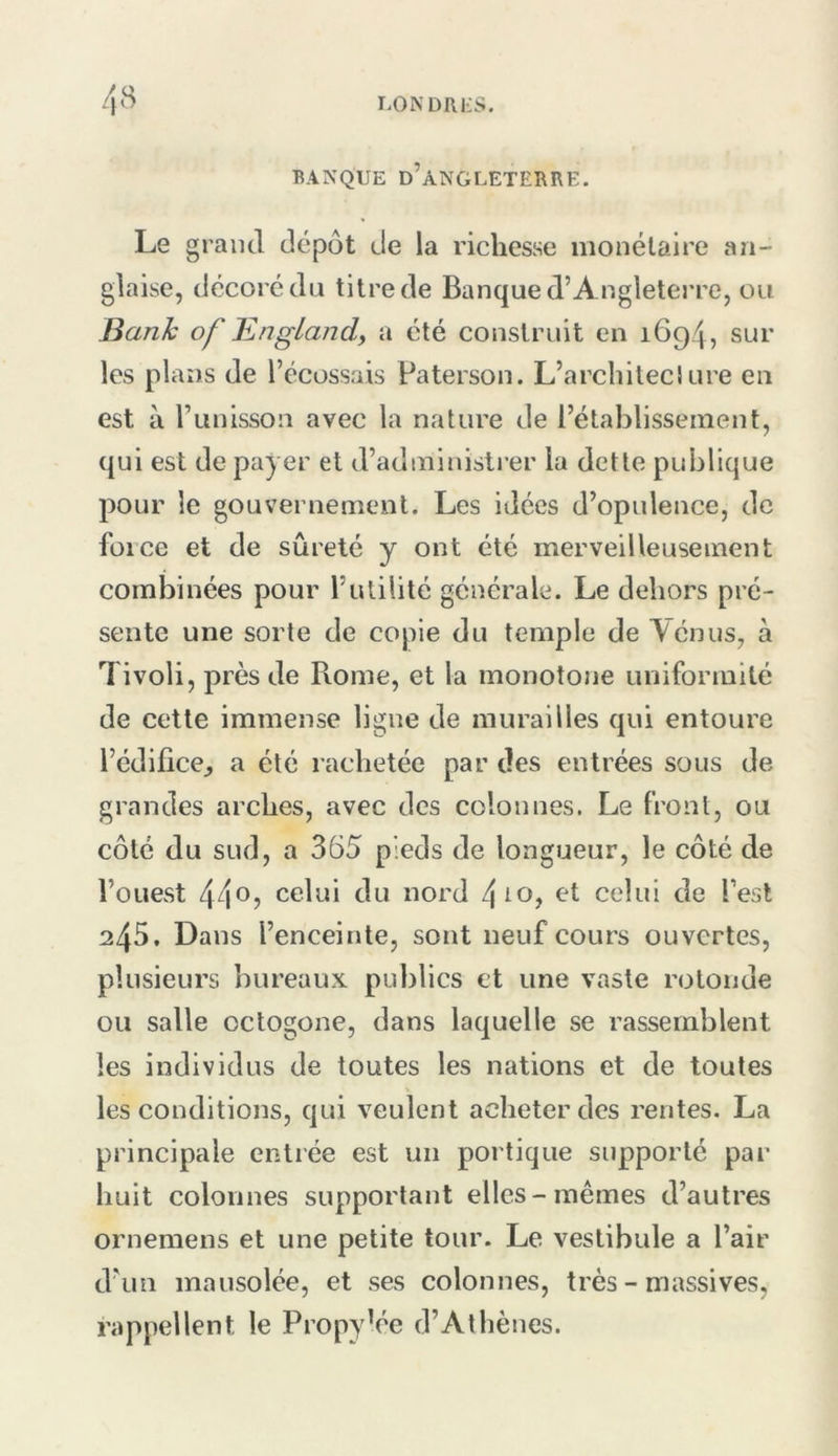 BANQUE d’âNGLETEBRE. Le grand dépôt de la richesse monétaire an- glaise, décoré du titre de Banque d’Angletej’re, ou Bank of En gland, a été construit en 1694, sur les plans de l’écossais Paterson. L’arcliiteciure en est à runisson avec la nature de l’établissement, qui est de payer et d’administrer la dette publique pour le gouvernement. Les idées d’opulence, de foi ce et de sûreté y ont été merveilleusement combinées pour l’utilité générale. Le dehors pré- sente une sorte de copie du temple de Ténus, à Tivoli, près de Pvome, et la monotone uniformité de cette immense ligne de murailles qui entoure l’édifice^ a été rachetée par des entrées sous de grandes arches, avec des colonnes. Le front, ou côté du sud, a 365 pieds de longueur, le côté de l’oLievSt 44*^? celui du nord et celui de l’est 245. Dans l’enceinte, sont neuf cours ouvertes, plusieurs bureaux publics et une vaste rotonde ou salle octogone, dans laquelle se rassemblent les individus de toutes les nations et de toutes les conditions, qui veulent acheter des rentes. La principale entrée est un portique supporté par huit colonnes supportant elles-mêmes d’autres ornemens et une petite tour. Le vestibule a l’air d’un mausolée, et ses colonnes, très - massives, rappellent le PropyVe d’Athènes.