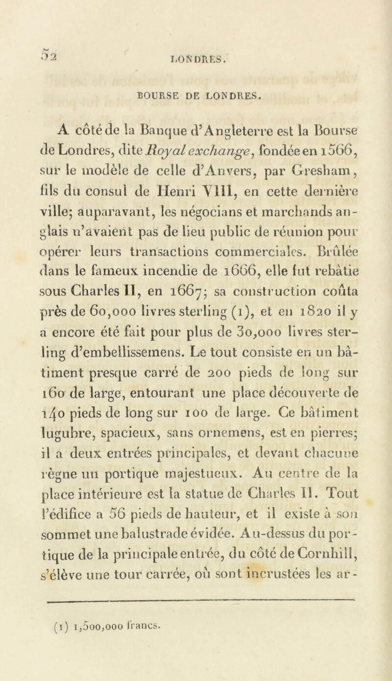 02 BOURSE DE LONDRES. A côté (le la Bancjue d’Angleterre est la Bourse de Londres, ^\\.Q Royalexchange^ fondée en i566, sur le modèle de celle d’Anvers, par Gresham, lils du consul de Henri A lil, en cette dei nière ville; auparavant, les négocians et marchands an- glais n’avaient pas de lieu public de réunion pour opérer leurs transactions commerciales. Brûlée dans le fameux, incendie de i6G6, elle lut rebâtie sous Charles 11, en 1667; sa construction coûta près de 60,000 livres sterling (1), et en 1820 il y a encore été fait pour plus de 3o,ooo livres ster- ling d’embellissernens. Le tout consiste en un bâ- timent prescjue carré de 200 pieds de long sur 160 de large, entourant une place découverte de \t\0 pieds de long sur 100 de large. Ce bâtiment lugubre, spacieux, sans ornemens, est en pierres; il a deux entrées principales, et devant chacune règne un portique majestueux. Au centre de la place intérieure est la statue de Charles 11. Tout l’édifice a 56 pieds de hauteur, et il existe â son sommet une balustrade évidée. Au-dessus du por- tique de la principale entrée, du côté de Cornhill, s’élève une tour carrée, ou sont incrustées les ar- (t) i,5oo,ooo lianes.