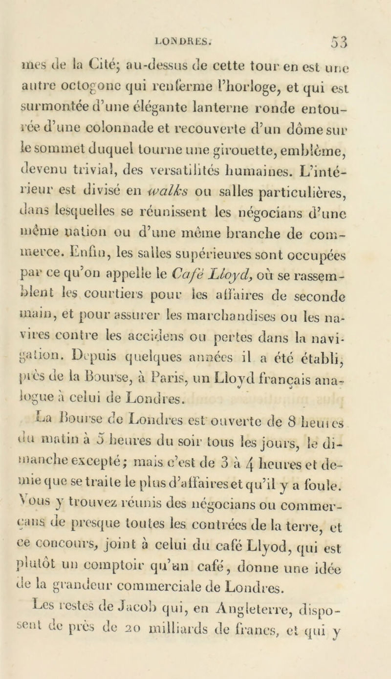 mes de la Cité; au-dessus de cette tour en est une autre octogone qui renlèrme l’horloge, et qui est surmontée d’une élégante lanterne ronde entou- rée d’une colonnade et recouverte d’un dôme sur le sommet duquel tourne une girouette, emblème, de venu trivial, des versatilités humaines. L’inté- rieur est divisé en walks ou salles particulières, dans lesquelles se réunissent les négocians d’une même nation ou d’une même branche de com- merce. Lnün, les salles supérieures sont occupées par ce qu on appelle le Café Lloydy ou se rassem- blent les courtiers pour les alïaires de seconde main, et pour assurer les marchandises ou les na- vires contre les accidens ou pertes dans la navi- gation. Depuis quelques années il a été établi, près de la Bourse, ù Paris, un Lloyd français ana- V J U)gue a celui de Londres. La Bourse de Londres est’ouverte de 8 heui es du malin à 5 heures du soir tous les jours, le di- manche excepte; mais c’est de 3 à /j. heures et de- mie que se traite le plus d’alfaires et qu’il y a ibule. N üus y trouvez réunis des négocians ou commer- caiis de presque toutes les contrées de la terre, et ce concours, joint à celui du café Llyod, qui est plutôt un comptoir qu’au café, donne une idée de la grandeur commerciale de Londres. Les restes de Jacob qui, en Angleterre, dispo- sent de près de 20 milliards de Irancs, et qui y