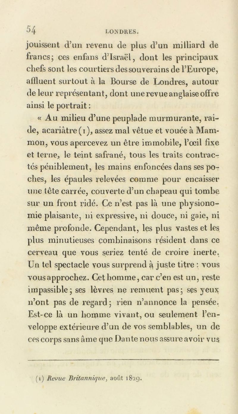 jouissent d’un revenu de plus d’un milliard de francs; ces enfans d’Israël, dont les principaux chefs sont les courtiers des souverains de l’Europe, affluent surtout à la Bourse de Londres, autour de leur représentant, dont une revue anglaise offre ainsi le portrait : « Au milieu d’une peuplade murmurante, rai- de, acariâtre (i), assez mal vêtue et vouée â Mam- mon, vous apercevez un être immobile, l’œil fixe et terne, le teint safrané, tous les traits contrac- tés péniblement, les mains enfoncées dans ses po- ches, les épaules relevées comme pour encaisser une tête carrée, couverte d’un chapeau qui tombe sur un front ridé. Ce n’est pas là une physiono- mie plaisante, ni expressive, ni douce, ni gaie, ni même profonde. Cependant, les plus vastes et les plus minutieuses combinaisons résident dans ce cerveau que vous seriez tenté de croire inerte. Un tel spectacle vous surprend à juste titre ; vous vous approchez. Cet homme, car c’en est un, reste impassible; ses lèvres ne remuent pas; ses yeux n’ont pas de regard ; rien n’annonce la pensée. Est-ce là un homme vivant, ou seulement l’en- veloppe extérieure d’un de vos semblables, un de ces corps sans âme que Dante nous assure avoir vus (i) Revue lintannique, août 1829.