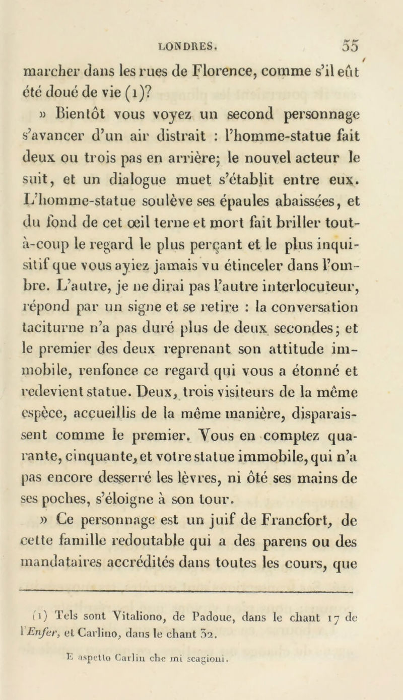 marcher dans les rues de Florence, comme s’il eût été doué de vie (i)? » Bientôt vous voyez un second personnage s’avancer d’un air distrait : l’homme-statue fait deux ou trois pas en arrière; le nouvel acteur le suit, et un dialogue muet s’établit entre eux. L’iiomme-statue soulève ses épaules abaissées, et du fond de cet oeil terne et mort fait briller tout- à-coup le regard le plus perçant et le plus inqui- silif que vous ayiez jamais vu étinceler dans l’om- bre. L’autre, je ne dirai pas l’autre interlocuteur, répond par un signe et se retire : la conversation taciturne n’a pas duré plus de deux secondes; et le premier des deux reprenant son attitude im- mobile, renfonce ce regard qui vous a étonné et redevient statue. Deux, trois visiteurs de la meme espèce, accueillis de la même manière, disparais- sent comme le premier. Vous en comptez qua- rante, cinquante, et votre statue immobile, qui n’a pas encore desserre les lèvres, ni ôté ses mains de ses poches, s’éloigne à son tour. » Ce personnage est un juif de Francfort, de cette famille redoutable qui a des pareils ou des mandataires accrédités dans toutes les cours, que 11) Tels sont Vitaliono, de Padoue, dans le chant 17 de VEnfer, et Carlino, dans le chant 5a. L aspelU) Carliu chc jni scagioui.