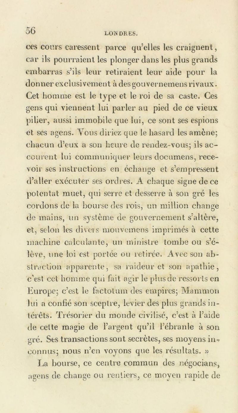 LONDRES. ces coors caressent parce qu’elles les craignent, car ils pourraient les plonger dans les plus grands embarras s’ils leur retiraient leur aide pour la donner exclusivement à des gouvernemens rivaux. Cet homme est le type et le roi de sa caste. Ces gens qui viennent lui parler au pied de ce vieux ])ilier, aussi immobile que lui, ce sont ses espions et ses agens. Tous diriez que le hasard les amène; chacun d’eux a son heure de rendez-vous; ils ac- courent lui communiquer leurs documens, rece- voir ses instructions en échange et s’empressent d’aller exécuter ses ordres. A chaque signe de ce potentat muet, qui serre et desserre à son gré les cordons de la bourse des rois, un million change de mains, un système de gouvernement s’altère, et, selon les divers mouvemens imprimés à cette machine calculante, un ministre tombe ou s’é- lève, une loi est portée ou retirée. Avec son ab- straction apparente, sa raideur et son apathie, c’est cet homme qui fait agir le plus de ressorts en Europe; c’est le factotum des empires; Mainmon lui a confié son scepti'e, levier des plus grands in- térêts. Trésoi’ier du monde civilisé, c’est à l’aide de celte magie de l’argent qu’il l’ébranle à son gré. Ses transactions sont secrètes, ses moyens in^ connus; nous n’en voyons que les résultats. » La bourse, ce centre coraraim des négocians, agens de change ou rentiers, ce moyen rapide de