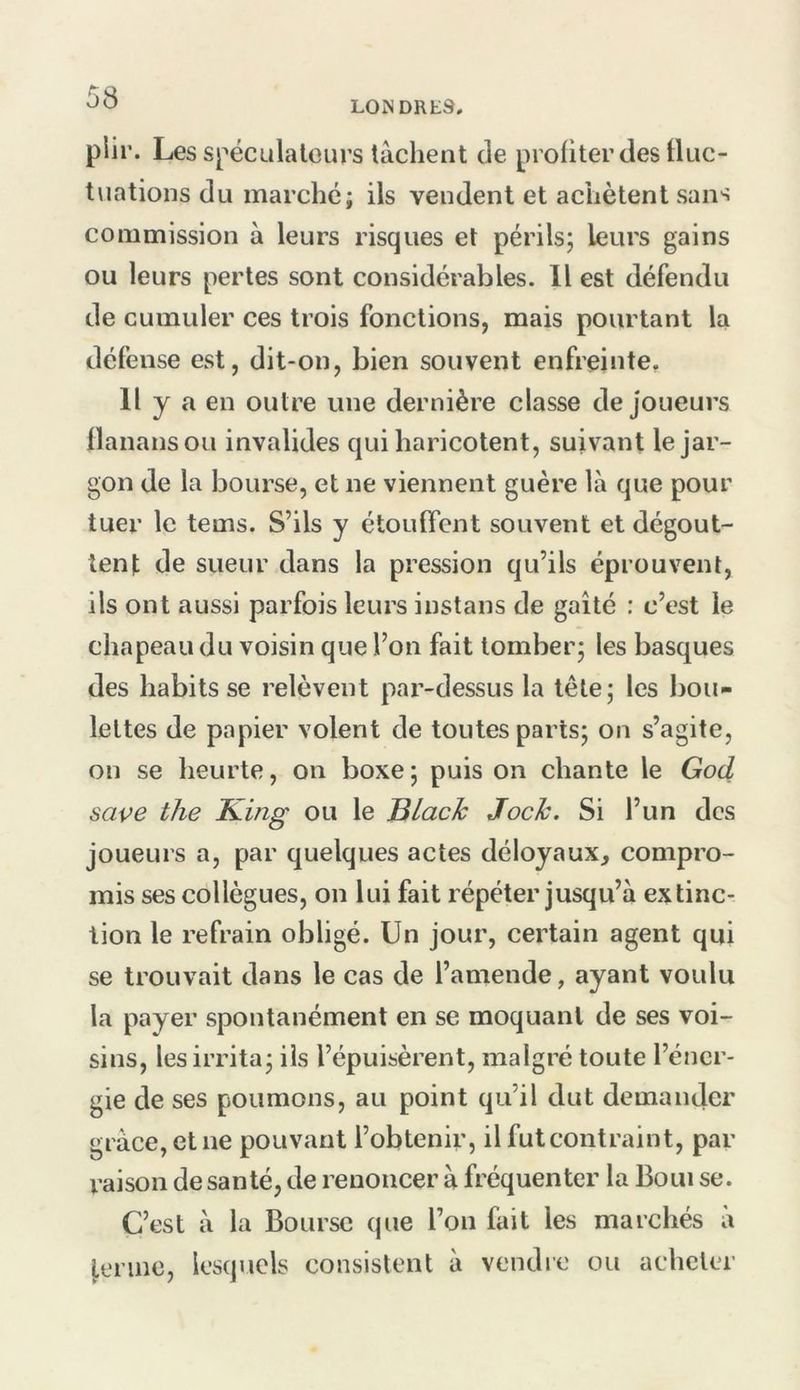 LOISDRtS, plir. Les spéculateurs tâchent de profiter des tluc- tuations du marché; ils vendent et achètent sans commission à leurs risques et périls; leurs gains ou leurs pertes sont considérables. 11 est défendu de cumuler ces trois fonctions, mais pourtant la défense est, dit-on, bien souvent enfreinte. l'y a en outre une dernière classe de joueurs llanansou invalides qui haricotent, suivant le jar- gon de la bourse, et ne viennent guère là que pour tuer le tems. S’ils y étouffent souvent et dégout- tent de sueur dans la pression qu’ils éprouvent, ils ont aussi parfois leurs instans de gaîté : c’est le chapeau du voisin que l’on fait tomber; les basques des habits se relèvent pai’-dessus la tète; les bou- lettes de papier volent de toutes parts; on s’agite, on se heurte, on boxe ; puis on chante le God sape the King ou le Black Jock. Si l’un des joueurs a, par quelques actes déloyaux, compro- mis ses collègues, on lui fait répéter jusqu’à extinc- tion le refrain obligé. Un jour, certain agent qui se trouvait dans le cas de l’amende, ayant voulu la payer spontanément en se moquant de ses voi- sins, les irrita; iis l’épuisèrent, malgré toute l’éner- gie de ses poumons, au point qu’il dut demander grâce, et ne pouvant l’obtenir, il futcontraint, par raison de santé, de renoncer à fréquenter la Boni se. C’est â la Bourse que l’on fait les marchés à j,erine, lesquels consistent â vendre ou acheter