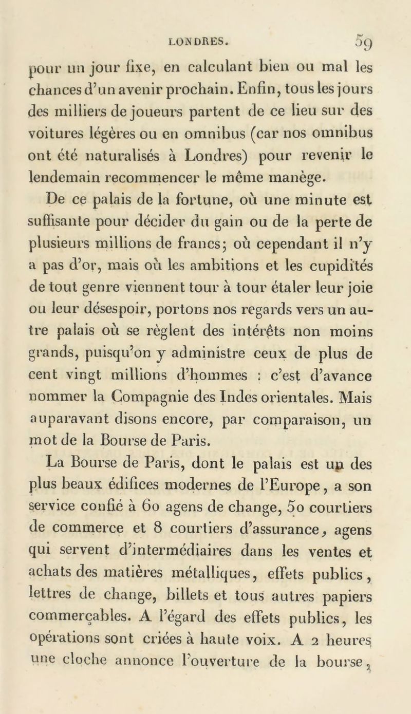^9 pour un jour fixe, en calculant bien ou mal les chances d’un avenir prochain. Enfin, tous les jours des milliers de joueurs partent de ce lieu sur des voitures légères ou en omnibus (car nos omnibus ont été naturalisés à Londres) pour revenir le lendemain recommencer le même manège. De ce palais de la fortune, où une minute est sufllsanle pour décider du gain ou de la perte de plusieurs millions de francs; où cependant il n’y a pas d’or, mais où les ambitions et les cupidités de tout genre viennent tour à tour étaler leur joie ou leur désespoir, portons nos regards vers un au- tre palais où se règlent des intérêts non moins grands, puisqu’on y administre ceux de plus de cent vingt millions d’hommes : c’est d’avance nommer la Compagnie des Indes orientales. Mais auparavant disons encore, par comparaison, un mot de la Bourse de Paris. La Bourse de Paris, dont le palais est uji des plus beaux édifices modernes de l’Europe, a son service confié à 6o agens de change, 5o courtiers de commerce et 8 courtiers d’assurance^ agens qui servent d’intermédiaires dans les ventes et achats des matières métalliques, effets publics, lettres de change, billets et tous autres papiers commerçables. A l’égard des effets publics, les opérations sont criées à haute voix. A 2 heures une cloche annonce l’ouverture de la bourse^