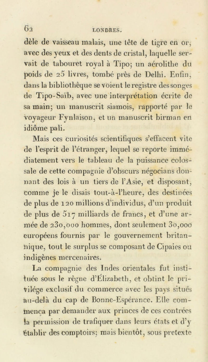 dèle de vaisseau malais, une tête de tigre en or, avec des yeux et des dents de cristal, laquelle ser- vait de tabouret royal à Tipo; un aérolitlie du poids de 25 livres, tombé près de Delhi. Enfin, dans la bibliothèque se voient le registre des songes de Tipo-Saïb, avec une interprétation écrite de sa main; un manuscrit siamois, rapporté par le voyageur Fyniaison, et un manuscrit birman en idiome pâli. Mais ces Curiosités scientifiques s’effacent vite de l’esprit de l’étranger, lequel se reporte immé- diatement vers le tableau de la puissance colos- sale de cette compagnie d’obscurs négocians don- nant des lois à un tiers de l’Asie, et disposant, comme je le disais tout-à-l’heure, des destinées de plus de 120 millions d’individus, d’un produit de plus de 5i'j milliards de francs, et d’une ar- mée de 280,000 hommes, dont seulement 3o,ooo européens fournis par le gouvernement britan- nique, tout le surplus se composant de Cipaies ou indigènes mercenaires. La compagnie des Indes orientales fut insti- tuée sous le règne d’Elizabeth, et obtint le pri- vilège exclusif du commerce avec les pays situés au-delà du cap de Bonne-Espérance. Elle com- mença par demander aux princes de ces contrées la permission de trafiquer dans leurs états et d’y établir des comptoirs; mais bientôt, sous pretexte