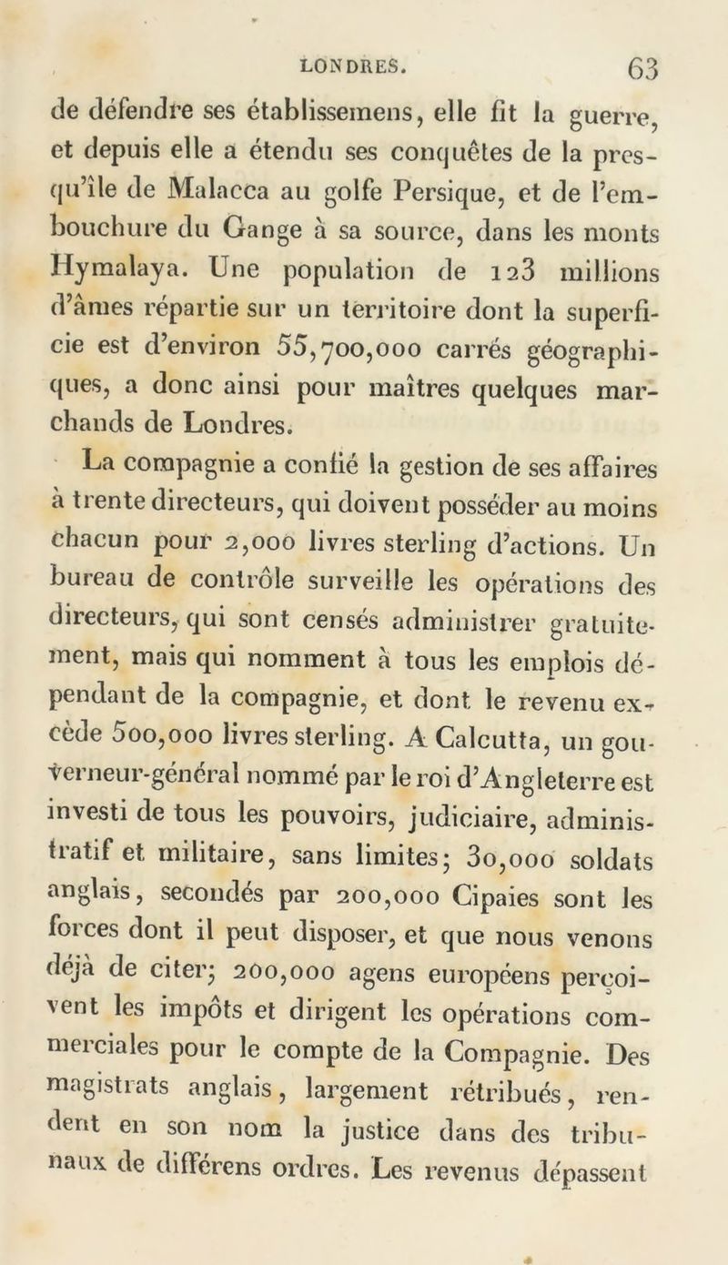 de défendre ses établissemens, elle fit la guerre, et depuis elle a étendu ses conquêtes de la pres- qu’île de Malacca au golfe Persique, et de l’em- bouchure du Gange à sa source, dans les monts Hymalaya. Une population de 128 millions d’âmes répartie sur un territoire dont la superfi- cie est d’environ 55,700,000 carrés géographi- ques, a donc ainsi pour maîtres quelques mar- chands de Londres. La compagnie a confié la gestion de ses affaires à trente directeurs, qui doivent posséder au moins chacun pour 2,000 livres sterling d’actions. Un bureau de contrôle surveille les opérations des directeurs, qui sont censés administrer gratuite- ment, mais qui nomment à tous les emplois dé- pendant de la compagnie, et dont le revenu ex- cède 5oo,ooo livres sterling. A Calcutta, un gou- verneur-général nommé par le roi d’Angleterre est investi de tous les pouvoirs, judiciaire, adminis- tratif et militaire, sans limites; 3o,ooo soldats anglais, secondés par 200,000 Cipaies sont les forces dont il peut disposer, et que nous venons déjà de citer; 200,000 agens européens perçoi- vent les impôts et dirigent les opérations com- merciales pour le compte de la Compagnie. Des magistrats anglais, largement rétribués, ren- dent en son nom la justice dans des tribu- naux de différens ordres. Les revenus de'passent