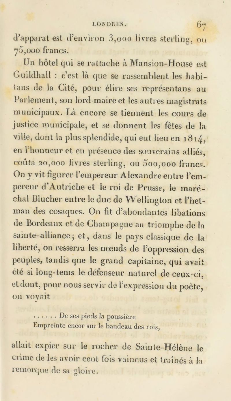 (]’apparat est d’environ 3,ooo livres sterling, on 70,000 francs. Un hôtel qui se rattache à Mansioii-House est Gui Idhall : c’ est là que se rassemblent les Jiabi- tans de la Cité, pour élire ses représenta ns au Parlement, son lord-maire et les autres magistrats municipaux. Là encore se tiennent les cours de justice municipale, et se donnent les fêtes de la ville, dont la plus splendide, qui eut lieu en 1814, en l’honneur et en présence des souverains alliés, coûta 20,000 livres sterling, ou 5oo,ooo francs. On y vit figurer l’empereur Alexandre entre l’em- pereur d’Autriche et le roi de Prusse, le maré- chal Blucher entre le duc de Wellington et l’het- man des cosaques. On fit d’abondantes libations de Bordeaux et de Champagne au triomphe de la sainte-alliance; et, dans le pays classique de la liberté, on resserra les noeuds de l’oppression des peuples, tandis que le grand capitaine, qui avait été si long-tems le défenseur naturel de ceux-ci, et dont, pour nous servir de l’expression du poète, on voyait I^e ses pieds la poussière Empreinte encor sur le bandeau des rois, allait expier sur le rocher de Sainte-Hélène le crime de les avoir cent fois vaincus et traînés à la remorcjue de sa gloire.