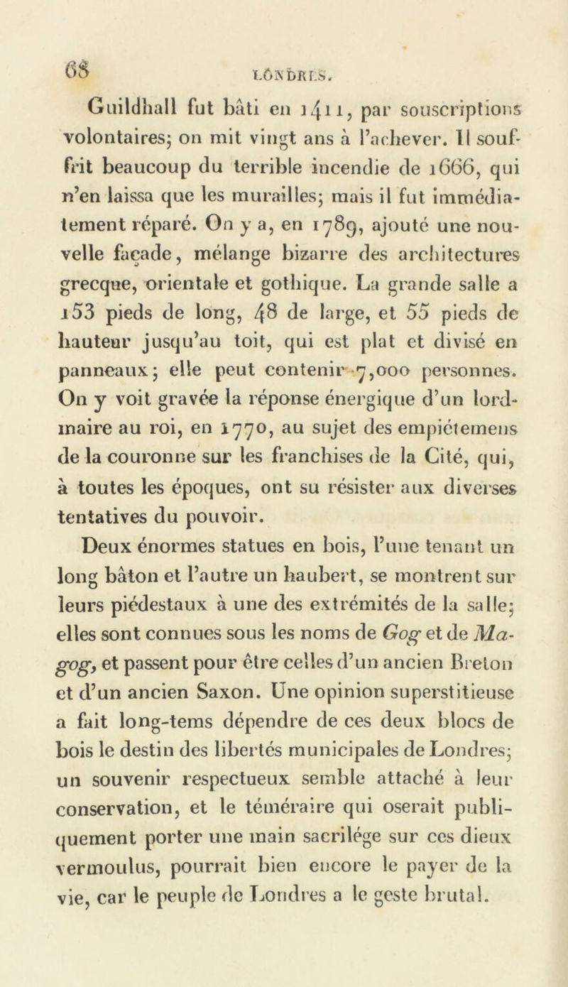 LÔNbRLà. 6S Guildhall fut bâti cil par souscriptions volontaires^ on mit vingt ans à l’achever. Il souf- frit beaucoup du terrible incendie de 1666, qui n’en laissa que les murailles; mais il fut immédia- tement réparé. On y a, en 1789, ajouté une nou- velle façade, mélange bizarre des architectui'es grecque, orientale et gothique. La grande salle a i53 pieds de long, 48 de large, et 55 pieds de hauteur jusqu’au toit, qui est plat et divisé en panneaux; elle peut contenir-7,000 personnes. On y voit gravée la réponse énergique d’un lord- maire au roi, en 1770, au sujet des empiétemens de la couronne sur les franchises de la Cité, qui, à toutes les époques, ont su résister aux diverses tentatives du pouvoir. Deux énormes statues en bois, l’une tenant un long bâton et l’autre un haubert, se montrent sur leurs piédestaux à une des extrémités de la salle; elles sont connues sous les noms de Gog et de Ma- gog, et passent pour être celles d’un ancien Breton et d’un ancien Saxon. Une opinion superstitieuse a fait long-tems dépendre de ces deux blocs de bois le destin des libertés municipales de Londres; un souvenir respectueux semble attaché à leur conservation, et le téméraire qui oserait publi- quement porter une main sacrilège sur ces dieux vermoulus, pourrait bien encore le payer de la vie, car le peuple de Londres a le geste brutal.