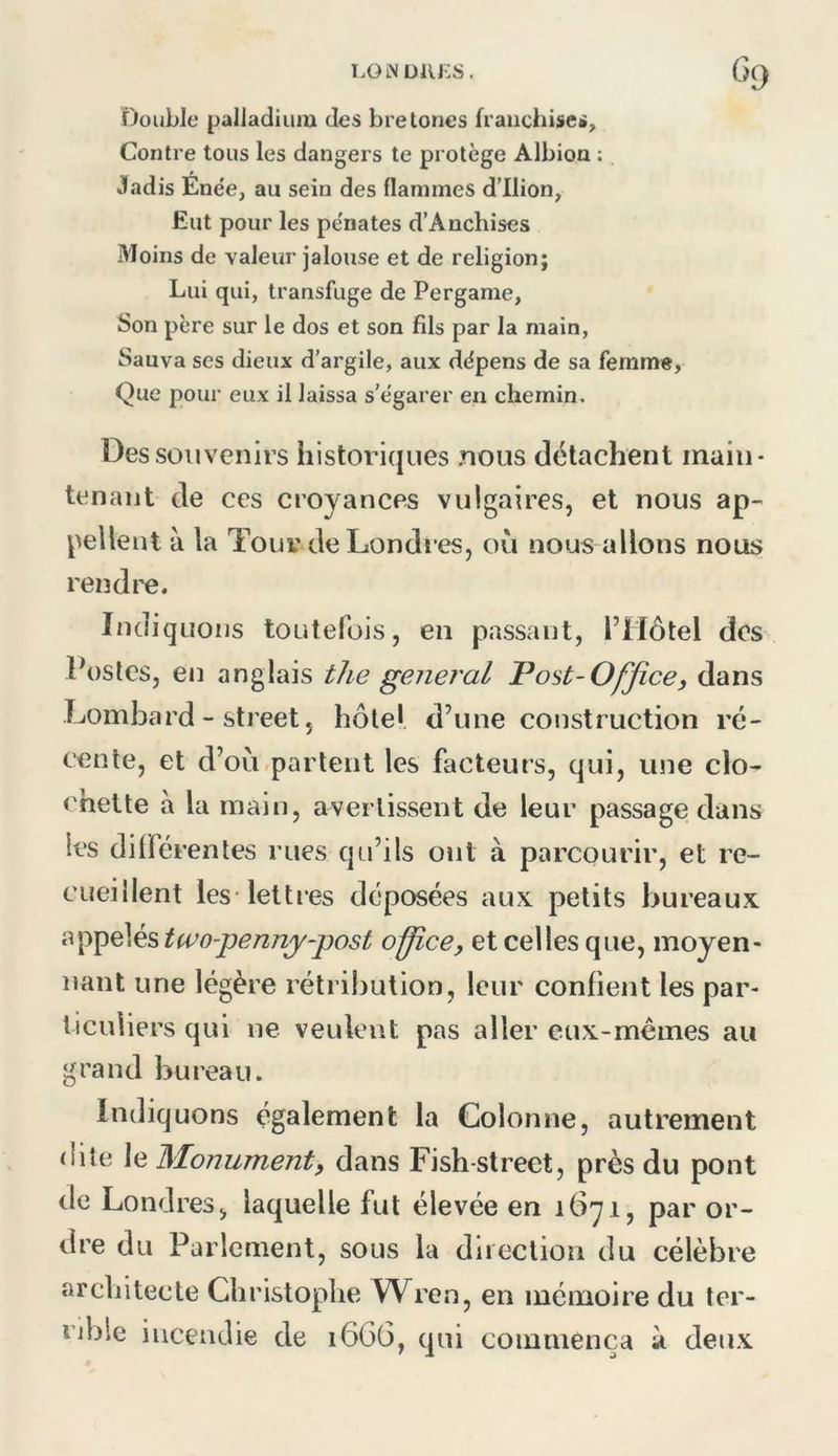 lolNüiu:s. G<) Double palladium des brelones franchises. Contre tous les dangers te protège Albion ; Jadis Enée, au sein des flammes d’Ilion, Eut pour les pe'nates d’Anchises Moins de valeur jalouse et de religion; Lui qui, transfuge de Perganie, Son père sur le dos et son fils par la main, Sauva ses dieux d'argile, aux dépens de sa femm«, Que pour eux il laissa s’égarer en chemin. Des souvenirs historiques nous détachent main- tenant de ces croyances vulgaires, et nous ap- pellent à la Tour de Londres, où nous allons nous rendre. Indiquons toutefois, en passant, l’Môtel dos Postes, en anglais the general Post-Ojjîce, dans Lombard - Street, hôtel d’une construction ré- cente, et d’où partent les facteurs, qui, une clo- chette à la main, avertissent de leur passage dans les différentes rues qu’ils ont à parcourir, et re- cueillent lesTettres déposées aux petits bureaux i<^^Q\é?ita^o-pennj-post office, et celles que, moyen- nant une légère rétribution, leur confient les par- ticuliers qui ne veulent pas aller eux-mêmes au grand bureau. Indiquons également la Colonne, autrement dite le Monument, dans Fish-street, près du pont de Londres, laquelle fut élevée en 1671, par or- dre du Parlement, sous la diiectioii du célèbre architecte Christophe Wren, en mémoire du ter- rible incendie de 166G, qui commença à deux