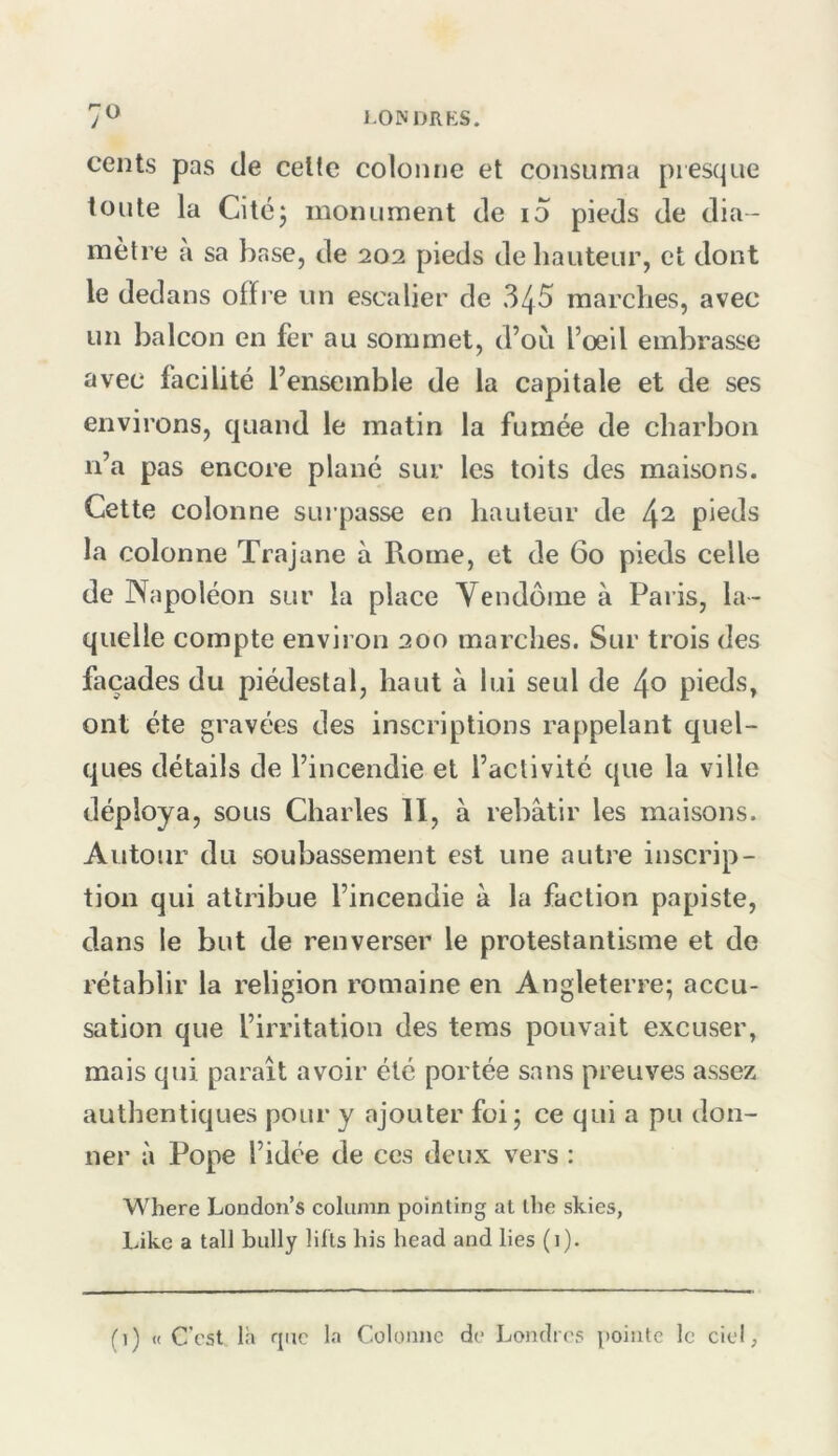 1-OINDRKS. cents pas de celte colonne et consuma presque toute la Cité J monument de i5 pieds de dia- mètre à sa base, de 202 pieds de hauteur, et dont le dedans offre un escalier de 345 marches, avec un balcon en fer au sommet, d’où l’oeil embrasse avec facilité l’ensemble de la capitale et de ses environs, quand le matin la fumée de charbon n’a pas encore plané sur les toits des maisons. Cette colonne suipasse en hauteur de ^2 pieds la colonne Trajane à Rome, et de 60 pieds celle de Napoléon sur la place Vendôme à Pai is, la- quelle compte environ 200 marches. Sur trois des façades du piédestal, haut à lui seul de pieds, ont été gravées des inscriptions rappelant quel- ques détails de l’incendie et l’activité que la ville déploya, sous Charles II, à rebâtir les maisons. Autour du soubassement est une autre inscrip- tion qui attribue l’incendie à la faction papiste, dans le but de renverser le protestantisme et de rétablir la religion romaine en Angleterre; accu- sation que l’irritation des tems pouvait excuser, mais qui paraît avoir été portée sans preuves assez authentiques pour y ajouter foi; ce qui a pu don- ner à Pope l’idée de ces deux vers : Where London’s column pointing at ibe skies, Like a tall bully lifts his head and lies (1).