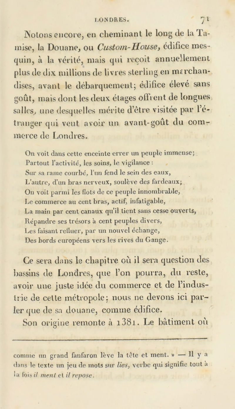 JNolons encore, en cheminant le long de la Ta- mise, la Douane^ ou Custom-House, édifice mes- quin, à la vérité, mais qui reçoit annuellement plus de dix millions de livres sterling en msrchan- (lises, avant le débarquement; édifice élevé sans goût, mais dont les deux étages ofFi eut de longues salles; une desquelles mérite d’étre visitée par l’é- ti’anger qui veut avoir un avant-goût du com- merce de Londres. On voit dans cette enceinte errer un peuple immense; Partout l’activilé, les soins, le vigilance : Sur sa rame courbé, l’un fend le sein des eaux, L’autre, d’un bras nerveux, soulève des fardeaux; On voit parmi les flots de ce peuple innombrable, Le commerce au cent bras, actif, infatigable, La main par cent canaux qu’il tient sans cesse ouverts, Répandre ses trésors a cent peuples divers, Les faisant refluer, par un nouvel échange. Des bords européens vers les rives du Gange. Ce sera dans le chapitre où il sera question des Ijassins de Londres, que l’on pourra, du reste, avoir une juste idée du commerce et de l’indus- lîie de cette métropole; nous ne devons ici par- ler (jue de sa douane, comme édifice. Son origine remonte à i38i. Le batiment ou comme un grand fanfaron lève la tote et ment. « — h y a dans le texte un jeu de mots sur lies, verbe qui signifie tout a la fois U ment cl il repose.