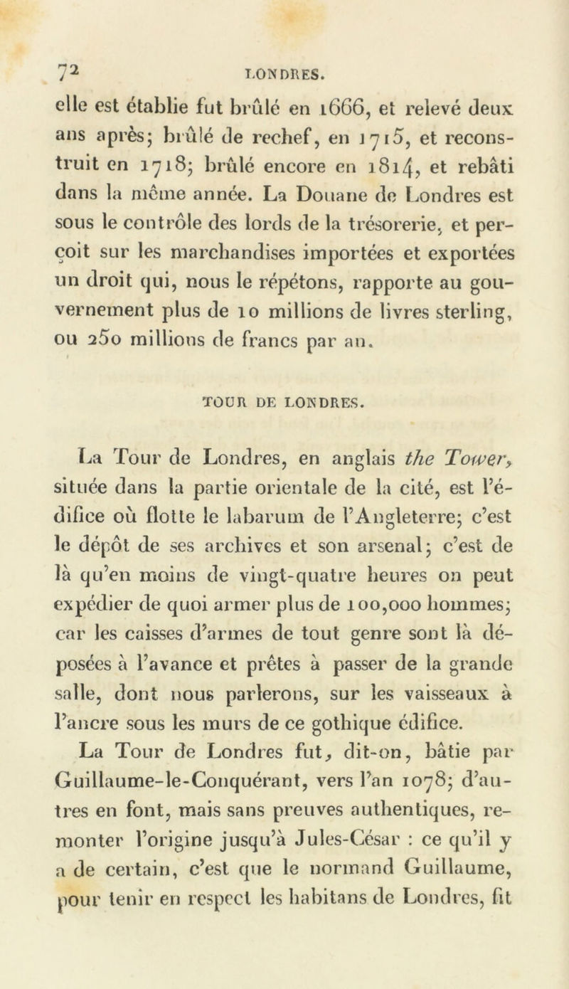 elle est établie fut brûlé en 1666, et relevé deux ans après; brûlé de rechef, en J7i5, et recons- truit en 1718; brûlé encore en 1814, et rebâti dans la nicine année. La Douane do I^ondres est sous le contrôle des lords de la trésorerie, et per- çoit sur les marchandises importées et exportées un droit qui, nous le répétons, rapporte au gou- vernement plus de 10 millions de livres sterling, ou aSo millions de francs par an. TOUR DE LONDRES. La Tour de Londres, en anglais the Tower, située dans la partie orientale de la cité, est l’é- difice où flotte le labarum de l’Angleterre; c’est le dépôt de ses archives et son arsenal; c’est de là qu’en moins de vingt-quatre heures on peut expédier de quoi armer plus de 100,000 hommes; car les caisses d’armes de tout genre sont là dé- posées à l’avance et prêtes à passer de la grande salle, dont nous parlerons, sur les vaisseaux à l’ancre sous les murs de ce gothique édifice. La Tour de Londres fut^ dit-on, bâtie par Guillaume-le-Conquérant, vers l’an 1078; d’au- tres en font, mais sans preuves authentiques, re- monter l’origine jusqu’à Jules-César : ce qu’il y a de certain, c’est que le normand Guillaume, pour tenir en respect les habitans de Londres, fit