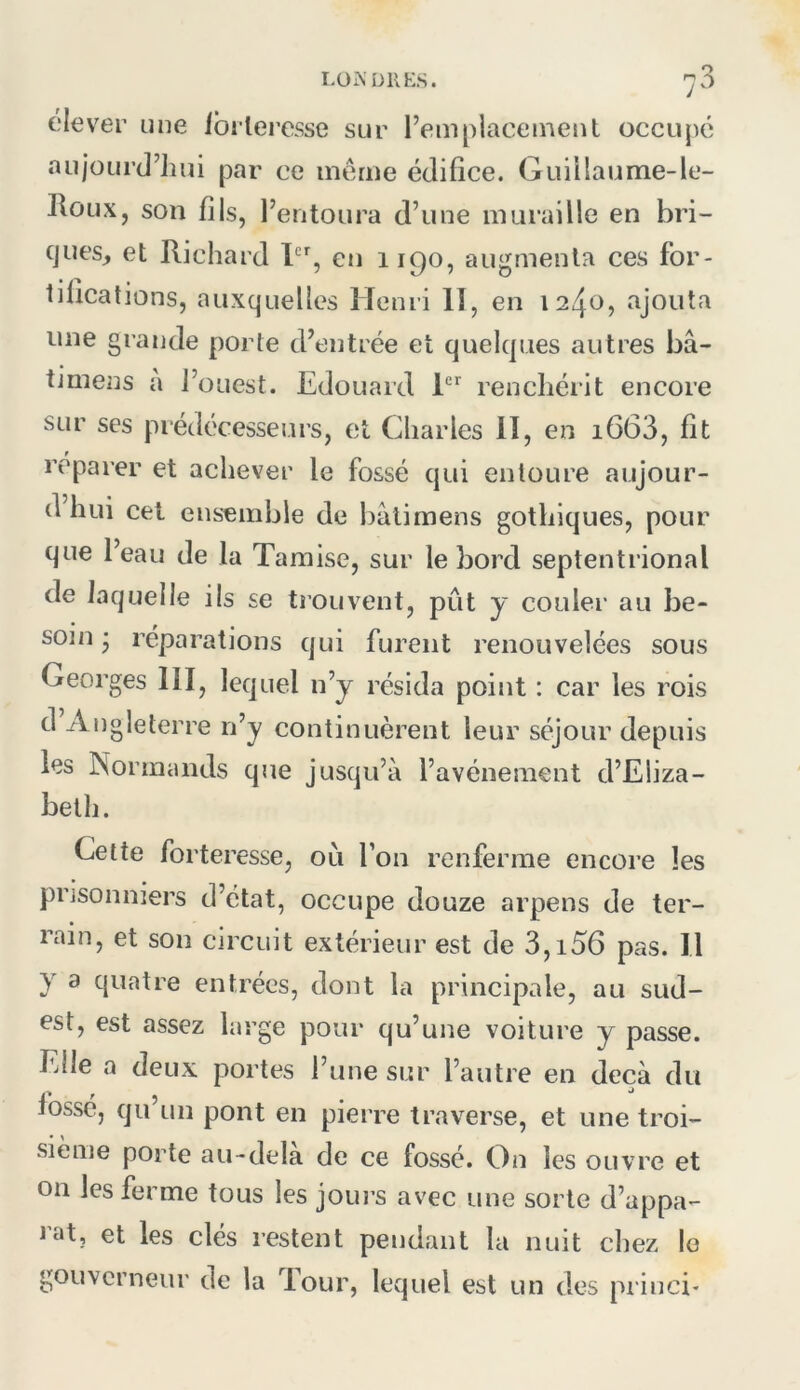 LÜMDllES. olever une ibilei’esse sur l’emplacement occujié aiijourd’liui par ce même édifice. Guillaume-le- Jloux, son fils, l’entoura d’une muraille en bri- ques, et Richard eij 1190, augmenta ces for- tifications, auxquelles llenii lî, en 1240, ajouta une grande porte d’entrée et quelques autres bâ- timens a l’ouest. Edouard renchérit encore sur ses prédécesseurs, et Charles II, en i663, fit reparer et achever le fossé qui entoure aujour- d hui cet ensemble de bâtimens gothiques, pour que l’eau de la Tamise, sur le bord septentrional de laquelle ils se trouvent, pût y couler au be- soin • réparations qui furent renouvelées sous Georges III, lequel n’y résida point : car les rois d Angleterre n’y continuèrent leur séjour depuis les Normands que jusqu’à l’avéneraent d’Eliza- beth. Cette forteresse, ou l’on renferme encore les prisonniers d’état, occupe douze arpens de ter- rain, et son circuit extérieur est de 3,i56 pas. Il y a quatre entrées, dont la principale, au sud- est, est assez large pour qu’une voiture y passe. Elle a deux portes l’une sur l’autre en deçà du fossé, qu un pont en pierre traverse, et une troi- sième porte au-dela de ce fossé. On les ouvre et on les ferme tous les jours avec une sorte d’appa- lat, et les clés restent pendant la nuit chez le gouverneur de la dour, lequel est un des princi-