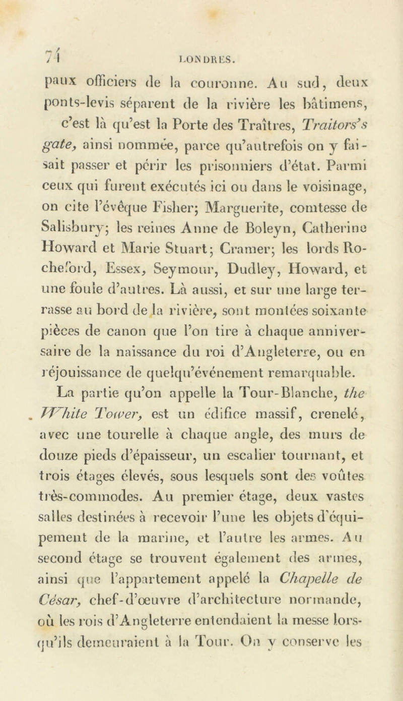 l.üINDRliS. 71 paux officiers de la couronne. Au sud, deux ponts-levis séparent de la rivière les bâtimens, c’est là qu’est la Porte des Traîtres, Traitoi's\^ gâte, ainsi nommée, parce qu’autrefois on y fai- sait passer et périr les prisonniers d’état. Parmi ceux qui furent exécutés ici ou dans le voisinage, on cite l’évêque Fisher; Marguerite, comtesse de Salisbury; les reines Anne de Boleyn, Catherine Howard et Marie Stuart; Cramer; les lords Ro- cheford, Essex, Seymour, Dudley, Howard, et une fouie d’autres. Là aussi, et sur une large ter- rasse au bord de la rivière, sont montées soixante pièces de canon que l’on tire à chaque anniver- saire de la naissance du roi d’Angleterre, ou en J éjoLiissance de quelqu’cvénement remarquable. La partie qu’on appelle la Tour-Blanche, the . UHiite TofUG7', est un édifice massif, crenelc, avec une tourelle à chaque angle, des murs de douze pieds d’épaisseur, un escalier tournant, et trois étages élevés, sous lesquels sont des voûtes ti’è.s-commodes. Au premier étage, deux vastes salles destinées à recevoii* l’une les objets d’équi- pement de la marine, et l’autre les armes. Au second étage se trouvent également des armes, ainsi que l’appartement appelé la Chapelle de César, chef-d’œuvre d’architecture normande, ou les rois d’Angleterre entendaient la messe lors- qu’ils demeuraient à la Tour. On y conserve les