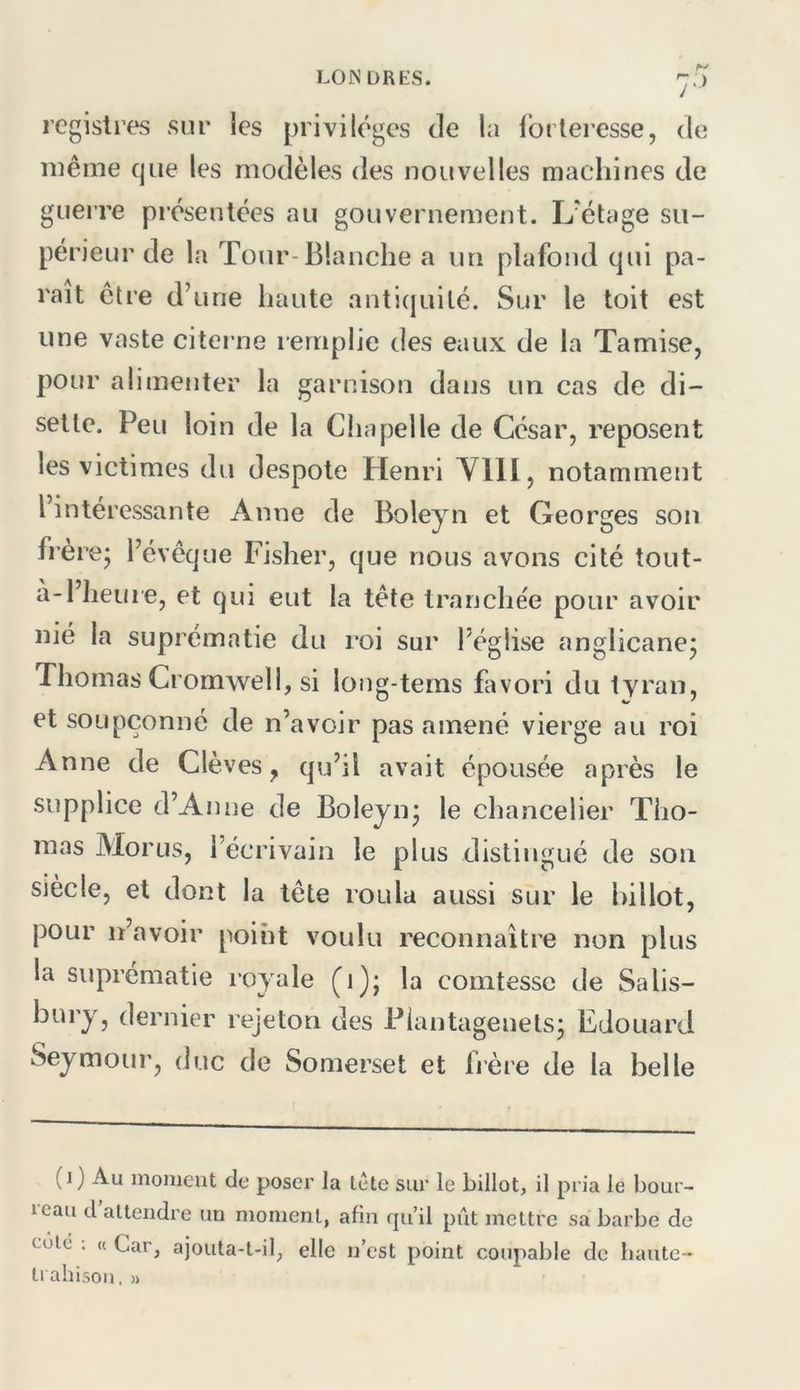 registres sur ics privilèges de la Ibrlei’esse, de même que les modèles des nouvelles machines de gueire présentées au gouvernement. L'étage su- périeur de la Tour-Blanche a un plafond qui pa- rait être d’une haute antiquité. Sur le toit est une vaste citerne remplie des eaux de la Tamise, pour alimenter la garnison dans un cas de di- sette. Peu loin de la Chapelle de César, reposent les victimes du despote Henri YllI, notamment l’intéressante Anne de Boleyn et Georges son frèrej l’évêque Fisher, que nous avons cité tout- à-l’lieuie, et qui eut la tête tranchée pour avoir nié la suprématie du roi sur l’église anglicane^ Thomas Cromwell, si long-terns favori du tyran, et soupçonné de n’avoir pas amené vierge au roi Anne de Clèves, qu’il avait épousée après le supplice d’Anne de Boleynj le chancelier Tho- mas Morus, l’écrivain le plus distingué de son siècle, et dont la tête roula aussi sur le billot, pour n’avoir point voulu reconnaître non plus la suprématie royale (i); la comtesse de Salis- bury, dernier rejeton des Piantagenets; Edouard Seymour, duc de Somerset et hère de la belle (i) Au moment de poser la Icte sur le billot, il pria le bour- reau d’attendre un moment, afin qu’il pût mettre sa barbe de cote ; « Car, ajouta-t-il, elle n’est point coupable de haute- trahison. »