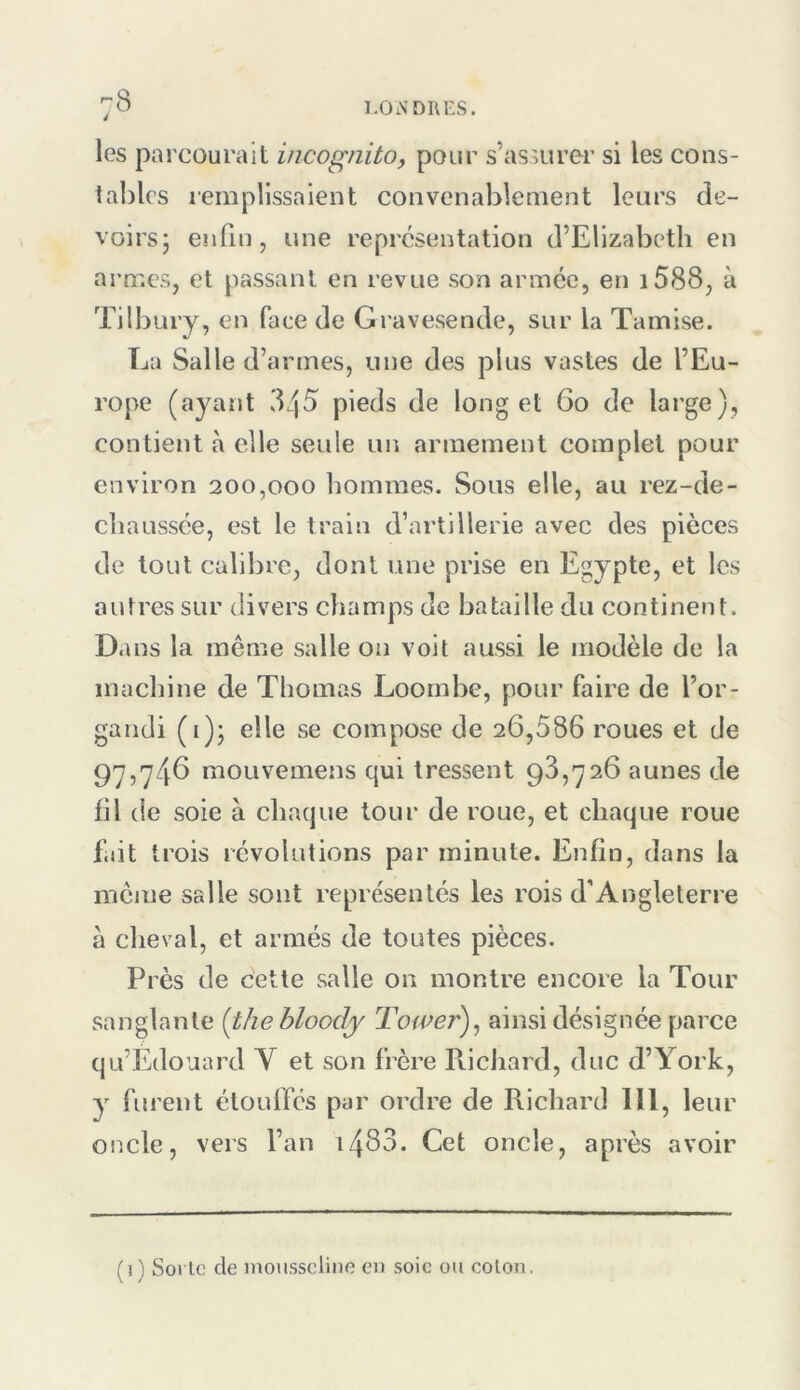 les parcourait incognito, pour s’assurer si les cons- tables remplissaient convenablement leurs de- voirsj enfin, une représentation d’Elizabeth en armes, et passant en revue son armée, en i588, à Tilbury, en face de Gravesende, sur la Tamise. La Salle d’armes, une des plus vastes de l’Eu- rope (ayant 345 pieds de long et 6o de large), contient à elle seule un armement complet pour environ 200,000 hommes. Sous elle, au rez-de- chaussée, est le train d’artillerie avec des pièces de tout calibre, dont une prise en Egypte, et les autres sur divers champs de bataille du continent. D ans la même salle on voit aussi le modèle de la machine de Thomas Loombe, pour faire de l’or- gandi (i); elle se compose de 26,586 roues et de 9'y,'y46 mouvemens qui tressent 98,726 aunes de fil de soie à chaque tour de roue, et chaque roue fait trois révolutions par minute. Enfin, dans la même salle sont repre'sentés les rois d’Angleterre à cheval, et armés de toutes pièces. Pi ’ès de cette salle on montre encore la Tour sanglante {thehloody J'ower), ainsi désignée parce qu’Édouard V et son frère Piichard, duc d’York, y furent étouffés par ordre de Richard 111, leur oncle, vers l’an i483. Cet oncle, après avoir