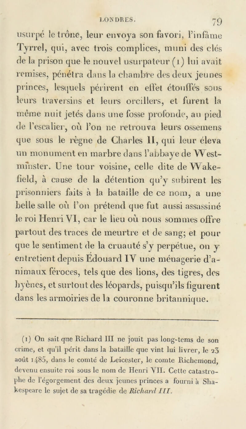 LO N DR ES. usurpé le trône, leur envoya son favori, l’infàme Tyrrel, cjui, avec trois complices, muni des clés de la prison que le nouvel usurpateur (i) lui avait remises, pénétra dans la chamljl'e des deux jeunes princes, lesquels périrent en elfet étouffés sous leurs traversins et leurs oreillers, et furent la meme nuit jetés dans une fosse profonde, au pied de f escaliei’, où l’on ne retrouva leurs ossemens que sous le règne de Charles II, qui leur éleva un monument en marbre dans l’abbaye de West- mmster. Une tour voisine, celle dite deYVake- field, à cause de la détention qu’y subirent les prisonniers faits à la bataille de ce nom, a une belle salle où l’on prétend que fut aussi assassiné le roi Henri VI, car le lieu où nous sommes offre partout des traces de meurtre et de sang; et pour que le sentiment de la cruauté s’y perpétue, on y enlretient depuis Édouard IV une ménagerie d’a- nimaux féroces, tels que des lions, des tigres, des liyènes, et surtout des léopards, puisqu’ils figurent dans les armoiries de la couronne britannique. (i) On sait que Richard III ne jouit pas long-tems de son crime, et qu’il périt dans la bataille que vint lui livrer, le q3 août 1485, dans le comté de Leicester, le comte Richemond, devenu ensuite roi sous le nom de Henri YII. Cette catastro- phe de l’égorgement des deux jeunes princes a fourni à Sha- kespeare le sujet de sa tragédie de Richard Tll.
