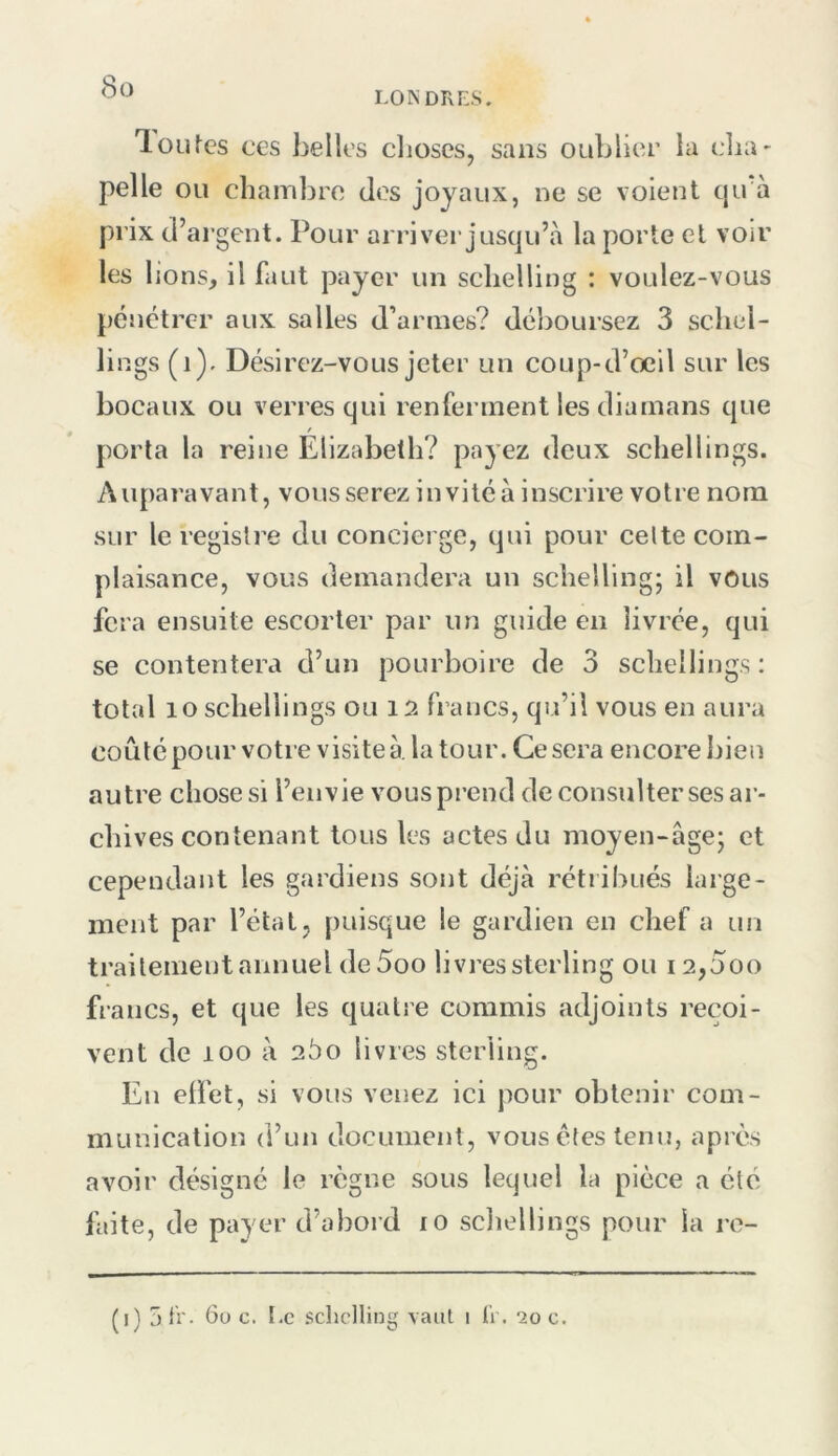 <S(3 loLites ces belles clioses, sans oublier la cha- pelle ou chambre dos joyaux, ne se voient c|u à prix d’argent. Pour arriver jusqu’à la porte et voir les lions, il faut payer un sclielling : voulez-vous pénétrer aux salles d’armes? déboursez 3 schel- lings (i). Désirez-vous jeter un coup-d’oeil sur les bocaux ou verres qui renferment les diainans que porta la reine Elizabeth? payez deux schellings. Auparavant, vous serez in vité à inscrire votre nom sur le registre du concierge, qui pour celte com- plaisance, vous demandera un sclielling; il vous fera ensuite escorter par un guide en livrée, qui se contentera d’un pourboire de 3 schellings : total lo schellings ou 12 francs, qu’il vous en aura coûté pour votre visite à. la tour. Ce sera encore bien autre chose si l’envie vous prend de consulter ses ar- chives contenant tous les actes du moyen-âge; et cependant les gardiens sont déjà rétribués large- ment par l’état, puisque le gardien en chef a un traitement annuel deSoo livres sterling ou 12,5oo francs, et que les quatre commis adjoints reçoi- vent de 100 à 25o livres sterling. En elTet, si vous venez ici pour obtenir com- munication d’un document, vous êtes tenu, après avoir désigné le règne sous lequel la pièce a été- faite, de payer d’abord lO scliellings pour la re- (i) 5 ti'- 6u c. I.c schclling vaut i ü . 20 c.