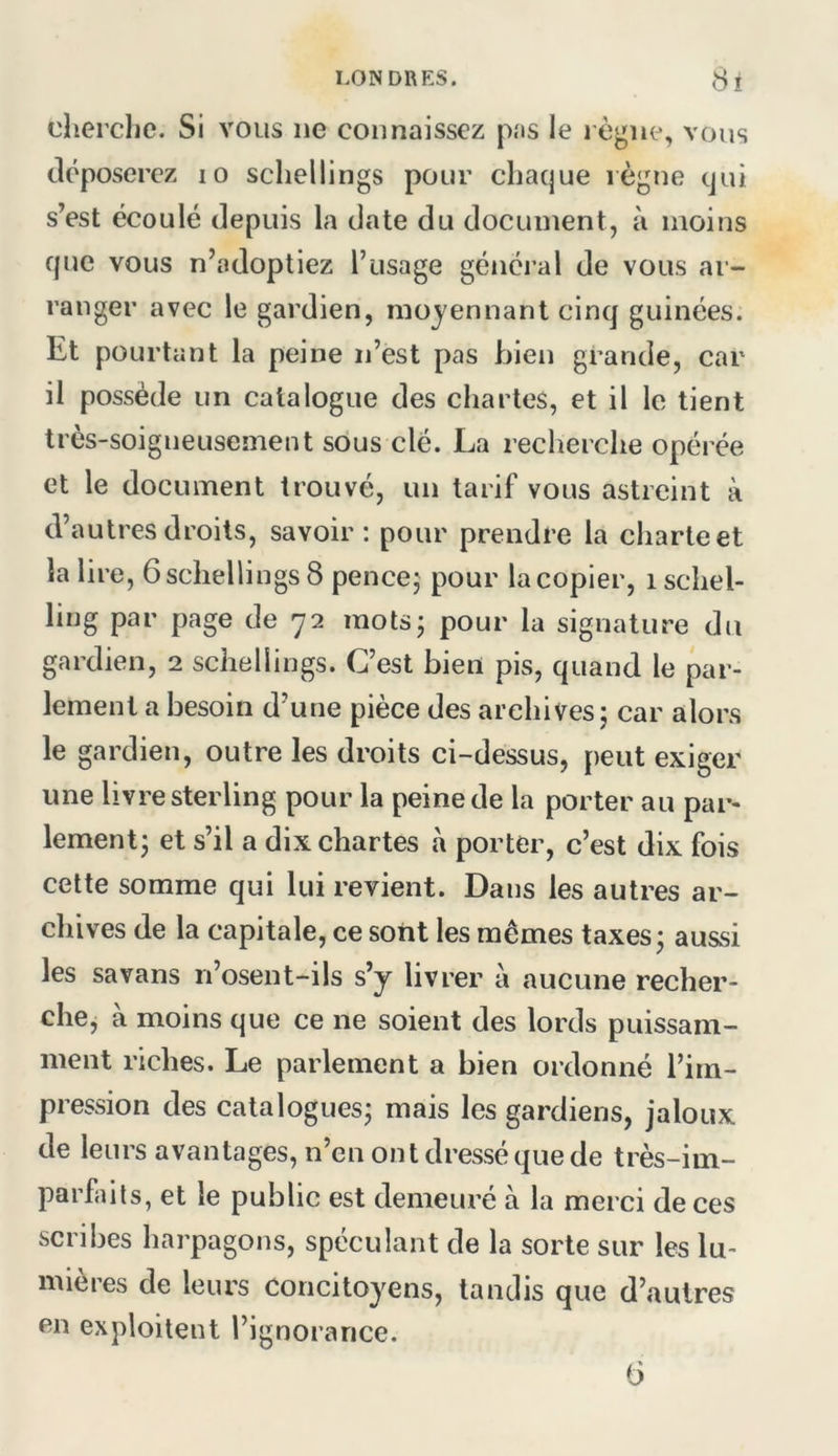 cherche. Si vous ne connaissez pas le l ègne, vous déposerez lo schellings pour chaque règne qui s’est écoulé depuis la date du document, à moins que vous n’adoptiez l’usage général de vous ar- ranger avec le gardien, moyennant cinq guinées. Et pourtant la peine n’est pas bien grande, car il possède un catalogue des chartes, et il le tient très-soigneusement sous clé. La recherche opérée et le document trouvé, un tarif vous astreint à d’autres droits, savoir: pour prendre la charte et la lire, 6 schellings 8 pencej pour la copier, i schel- ling par page de 72 motsj pour la signature du gardien, 2 schellings. C’est bien pis, quand le par- lement a besoin d’une pièce des archives; car alors le gardien, outre les droits ci-dessus, peut exiger une livre sterling pour la peine de la porter au par- lement; et s’il a dix chartes à porter, c’est dix fois cette somme qui lui revient. Dans les autres ar- chives de la capitale, ce sont les mêmes taxes; aussi les savans n’osent-ils s’y livrer a aucune recher- che, à moins que ce ne soient des lords puissam- ment riches. Le parlement a bien ordonné l’im- pression des catalogues; mais les gardiens, jaloux de leurs avantages, n’en ont dressé que de très-im- parfaits, et le public est demeuré à la merci de ces scribes harpagons, spéculant de la sorte sur les lu- mières de leurs Concitoyens, tandis que d’autres en exploitent l’ignorance. G