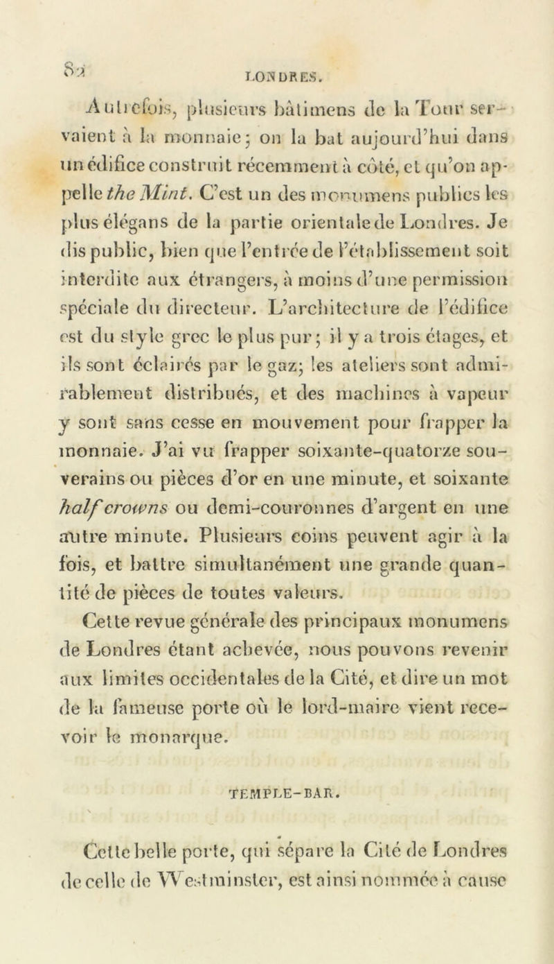 8:;i Aulicfois, plusieurs hàliinens de la Tour ser- vaient à la monnaie J on la bat aujourd’hui dans un édifice construit récemment à coté, et qu’on ap- pelleC’est un des moniimens publics les plusélégans de la partie orientale de liOndres. Je dis public, bien que l’entrée de l’étfd)lissemenl soit interdite aux étrangers, à moins d’une permission spéciale du directeur, L’arcliiteclure de l’édifice est du slyle grec In plus pur; il y a trois étages, et ils sont éclairés par le gaz; les ateliers sont admi- rablement distribués, et des machines à vapeur y sont sans cesse en mouvement pour frapper la monnaie. J’ai vu frapper soixante-quatorze sou- verains ou pièces d’or en une minute, et soixante lialf crowns ou demi-couronnes d’argent en une autre minute. Plusieui’s coins peuvent agir à la fois, et battre simultanément une grande quan- tité de pièces de toutes valeurs. Cette revue générale des principaux monumens de Londres étant achevée, nous pouvons revenir aux limites occidentales de la Cité, et dire un mot de la fameuse porte où le lord-maire vient rece- voir le monarque. TEMPLE-BAR. \ « Celle belle porte, qui sépare la Cité de fjondres de celle do Westminster, est ainsi nommée à cause