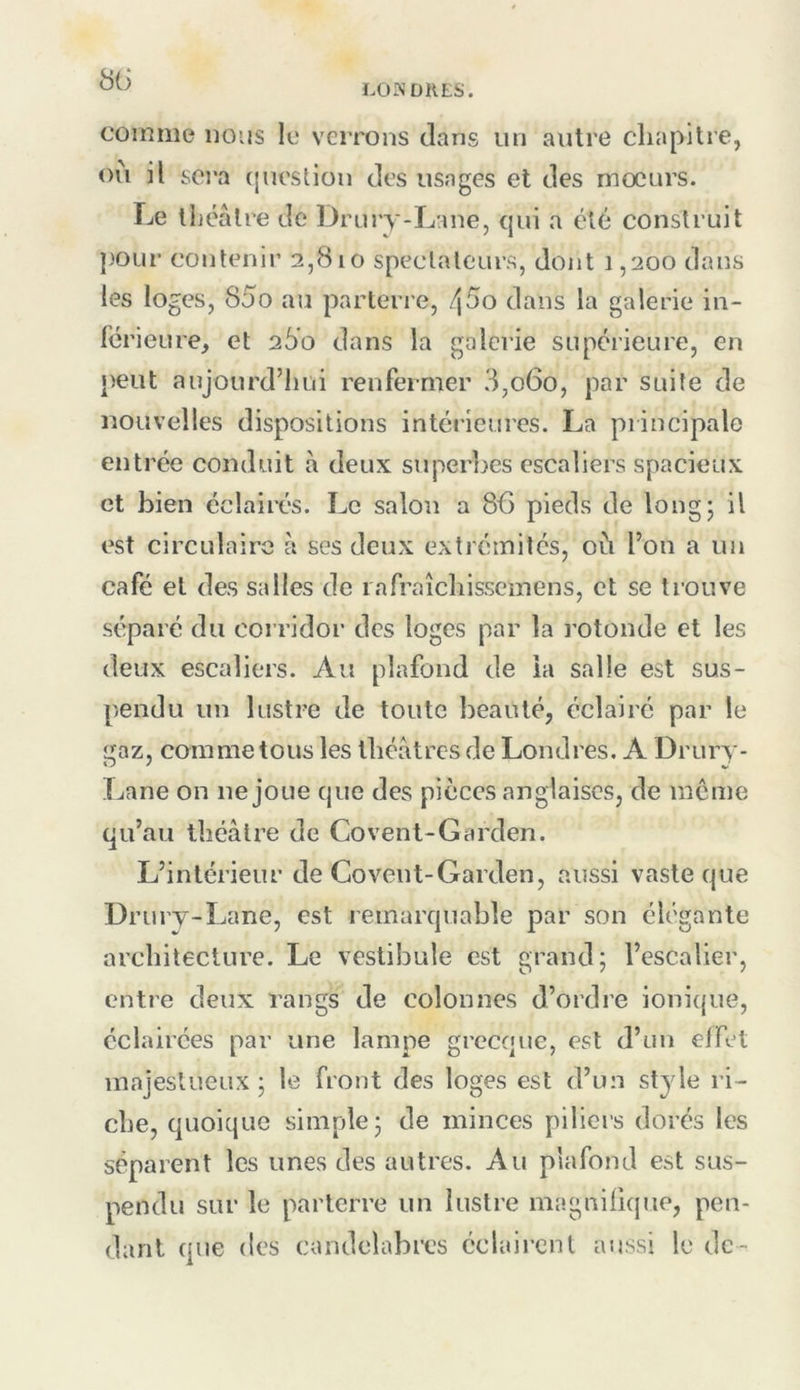 8ti comme nous le verrons dans un autre chapitre, où il sci'a (lueslion des usages et des mœurs. Le tliéâtre de Drmy-Lane, cjui a été construit })OLir contenir 2,810 spectateurs, dont 1,200 dans les loges, 85o au parterre, /\5o dans la galerie in- férieure, et 260 dans la galerie supérieure, en peut aujourd’hui renfermer 3,060, par suite de nouvelles dispositions intérieures. La principale entrée conduit à deux superijes escaliers spacieux et bien éclaii'és. Le salon a 86 pieds de longj il est circulaire à ses deux extrémités, où l’on a un café et des salles de lafraîchisscmens, et se trouve séparé du corridor des loges par la rotonde et les deux escaliers. Au plafond de la salle est sus- pendu un lustre de toute beauté, éclairé par le gaz, comme tous les théâtres de Londres. A Drury- Lane on ne joue que des pièces anglaises, de meme qu’au théâtre de Covent-Garden. L’intérieur de Covent-Garden, aussi vaste que Drury-Lane, est remarquable par son élégante architecture. Le vestibule est grand; l’escalier, entre deux rangs de colonnes d’ordre ionique, éclairées par une lampe grecque, est d’un effet majestueux ; le front des loges est d’un style ri- che, quoique simple; de minces piliers dorés les séparent les unes des autres. Au plafond est sus- pendu sur le parterre un lustre magnifique, pen- dant que (les candélabres éclairent aussi le de-