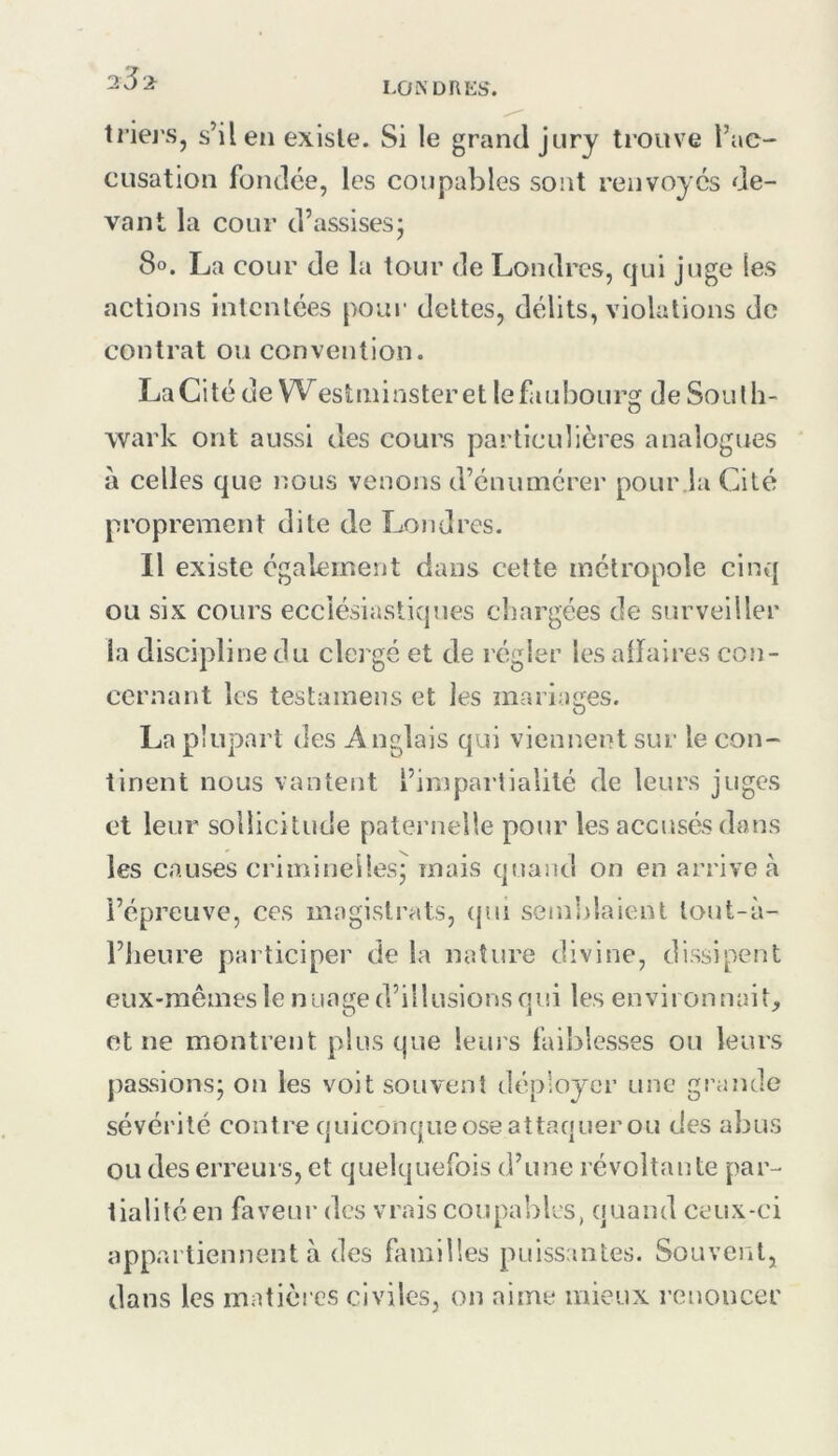 LONDI\Ki>. triej's, s’il en existe. Si le grand jury trouve l’ac- cusation fondée, les coupables sont renvoyés de- vant la cour d’assisesj 8o. La cour de la tour de Londres, qui juge les actions intentées pour dettes, délits, violations de contrat ou convention. La C i té de \Ves t ni i n s ter e t le fa u bo u rg d e So u l h- wark ont aussi des cours particulières analogues à celles que nous venons d’énumérer pour la Cité proprement dite de Londres. Il existe également dans cette métropole cinq ou six cours ecclésiastiques chargées de surveiller la discipline du clergé et de régler lesairaires con- cernant les testamens et les mariages. La plupart des Anglais qui viennent sur le con- tinent nous vantent l’impartialité de leurs juges et leur sollicitude paternelle pour les accusés dans les causes criminelles; mais quand on en arrive à l’épreuve, ces magistrats, (jiu sein])laient lout-à- l’iieure participer de la nature divine, dissipent eux-mêmes le nuage d’illusions qui les environnait, et ne montrent plus que leui's faiblesses ou leurs passions; on les voit souvent déployer une grande sévérité contre quiconqueoseattaquerou des abus ou des erreurs, et quelquefois d’une révoltante par- tialité en faveur des vrais coupables, quand ceux-ci appartiennent à des familles puissantes. Souvent, dans les matièi cs civiles, on aime mieux renoncer