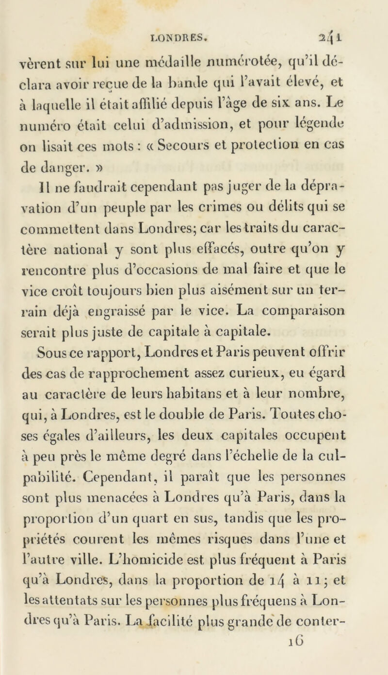 vèrent sur lui une médaille numérotée, qu’il dé- clara avoir reçue de la bande qui l’avait élevé, et à laquelle il était aflilié depuis l’àge de six. ans. Le numéro était celui d’admission, et pour légende on lisait ces mots : « Secours et proleclion en cas de danger. » Il ne faudrait cependant pas juger de la dépra- vation d’un peuple par les crimes ou délits qui se commettent dans Londres; car lestraits du carac- tère national y sont plus elfacés, outre qu’on y rencontre plus d’occasions de mal faire et que le vice croît toujours bien plus aisément sur un ter- rain déjà engraissé par le vice. La comparaison serait plus juste de capitale à capitale. Sous ce rapport, Londres et Paris peuvent offrir des cas de rapprochement assez curieux, eu égard au caractère de leurs habitans et à leur nombre, qui, à Londres, est le double de Paris. Toutes cho- ses égales d’ailleurs, les deux capitales occupent à peu près le meme degré dans l’échelle de la cul- pabilité. Cependant, il paraît que les personnes sont plus menacées à Londres qu’à Paris, dans la proportion d’un quart en sus, tandis que les pro- priétés courent les mêmes risques dans l’une et l’autre ville. L’homicide est plus fréquent à Paris qu’à Londres, dans la proportion de à 11; et lesattentats sur les personnes plusfréquens à Lon- dres qu’à Paris. Ladàcilité plus grande de conter- lü