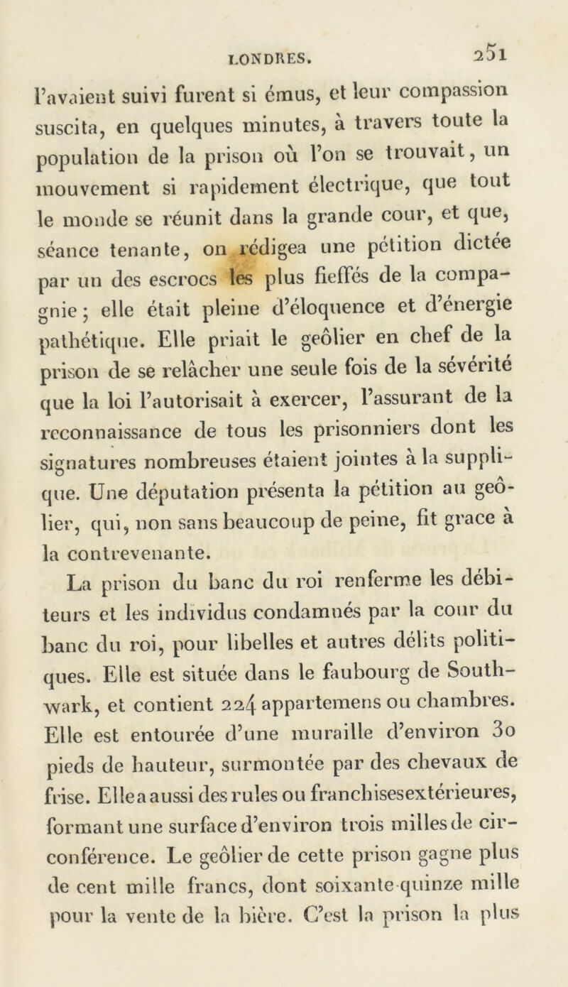 2^1 l’avaient suivi furent si émus, et leur compassion suscita, en quelques minutes, à travers toute la population de la prison où l’on se trouvait, un mouvement si rapidement électrique, que tout le monde se réunit dans la grande cour, et que, séance tenante, on rédigea une pétition dictée par un des escrocs les plus fieffés de la compa- gnie ; elle était pleine d’éloquence et d’énergie pathétique. Elle priait le geôlier en chef de la prison de se relâcher une seule fois de la sévérité que la loi l’autorisait a exercer, l’assurant de la reconnaissance de tous les prisonniers dont les signatures nombreuses étaient jointes a la suppli“ que. Une députation présenta la pétition au geô- lier, qui, non sans beaucoup de peine, fit grâce a la contrevenante. La prison du banc du roi renferme les débi- teurs et les individus condamnés par la cour du ])anc du roi, pour libelles et autres délits politi- ques. Elle est située dans le faubourg de South- wark, et contient 2^4 appartemens ou chambres. Elle est entourée d’une muraille d’environ 3o pieds de hauteur, surmontée par des chevaux de frise. Elleaaussi des rules ou franchisesextérieures, formant une surface d’environ trois milles de cir- conférence. Le geôlier de cette prison gagne plus de cent mille francs, dont soixante quinze mille pour la vente de la bière. C’est la prison la plus