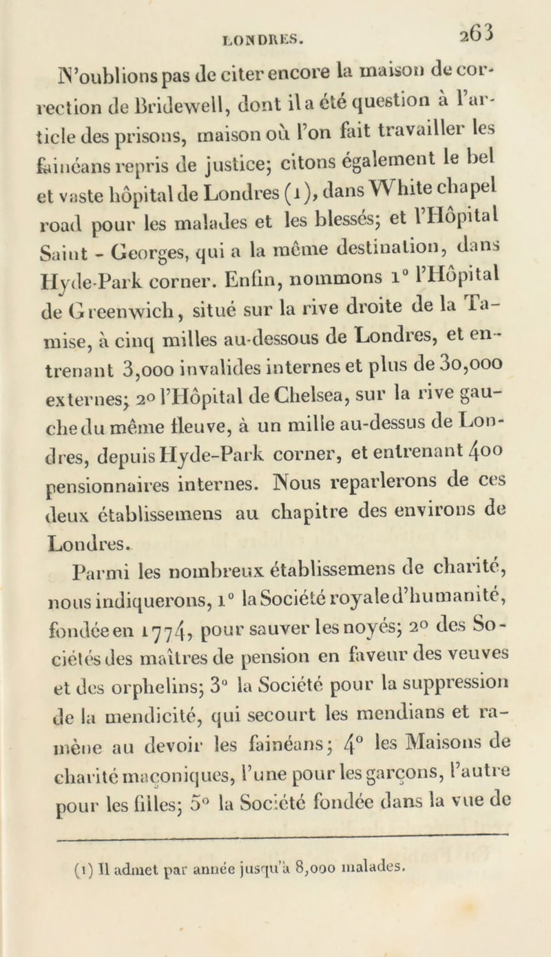 LO«DRi:S. iN’oubl ions pas de citer encore la maison de cor- rection de Bridewell, dont il a cte (|ue6tion à 1 ai - ticle des prisons, maison oli l’on fait travaillei les faiMcans repris de justice; citons également le bel et vaste hôpital de Londres (i ), dans White chapel road pour les malades et les blessés; et l Hôpital Saint - Georges, qui a la racnie destination, dans liyde-Park corner. Enfin, nommons i° I Hôpital de Greenwich, situé sur la rive droite de la Ta- mise, à cinq milles au-dessous de Londres, et en - trenant 3,ooo invalides internes et plus de 3o,ooo externes^ 20 l’Hôpital deChelsea, sur la rive gau- che du même fleuve, à un mille au-dessus de Lon- dres, depuis Hyde-Park corner, et enlrenant 4oo pensionnaires internes. Nous reparlerons de ces deux établissemens au chapitre des environs de Londres. Parmi les nombreux établissemens de charité, nous indiquerons, 1° la Société royale d’humanité, fondée en 1774? pour sauver les noyés; 2° des So- ciétés des maîtres de pension en faveur des veuves et des orphelins; 3“ la Société pour la suppression de la mendicité, qui secourt les mendians et ra- mène au devoir les fainéans; les Maisons de charité maconiques, l’une pour les garçons, l’autre pour les filles; 5^^ la Société fondée dans la vue de (1) Il admet par année jusqu’à 8,000 malades.