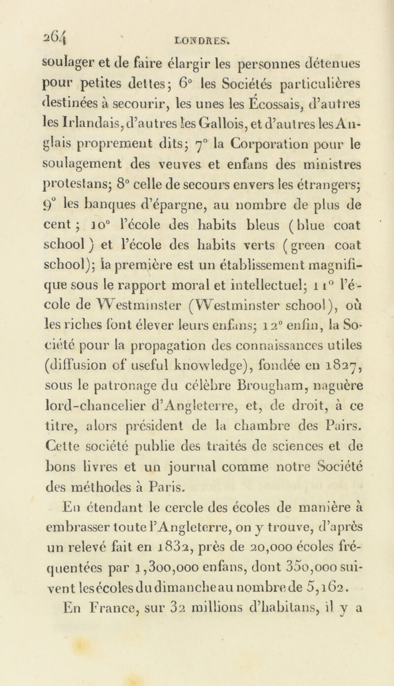 2G4 soulager et de faire élargir les personnes détenues pour petites dettes; 6® les Sociétés particulières destinées à secourir, les unes les Ecossais, d’autres les Irlandais, d’autres les Gallois, et d’autres les An- glais proprement dits; 7° la Corporation pour le soulagement des veuves et enfans des ministres protestans; 8“ celle de secoui'S envers les étrangers; 9“ les Ijanques d’épargne, au nombre de plus de cent; jo“ l’école des habits bleus (blue coat school ) et l’école des habits verts ( green coat school); la première est un établissement magnifi- que sous le rapport moral et intellectuel; 1l’é- cole de Westminster (Westminster school), où les riches font élever leurs enfans; 12® enfin, la So- ciété pour la propagation des connaissances utiles (diffusion of useful knowledge), fondée en 182^, sous le patronage du célèbre Brougham, naguère lord-chancelier d’Angleterre, et, de droit, à ce titre, alors président de la chambre des Pairs. Cette société publie des traités de sciences et de bons livres et un journal comme notre Société des méthodes à Paris. En étendant le cercle des écoles de manière à embrasser toute l’Angleterre, on y trouve, d’après un relevé fait en 1882, près de 20,000 écoles fré- quentées par i,3üO,ooo enfans, dont 35o,000sui- vent lesécoles du dimanche au nombre de 5,162. En France, sur 82 millions d’habilans, il y a