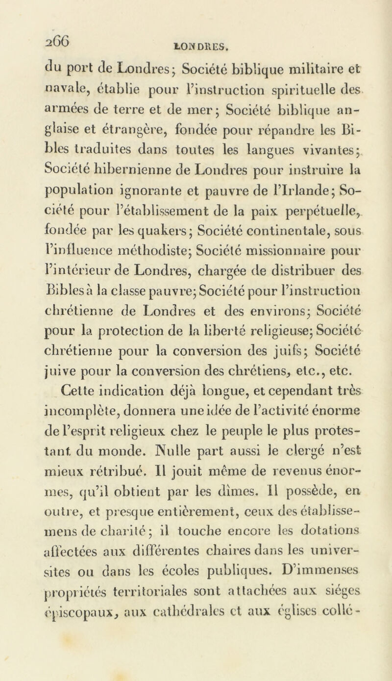 ION DUES. du port de Londres; Société biblique militaire et navale, établie pour l’instruction spirituelle des armées de terre et de mer; Société biblique an- glaise et étrangère, fondée pour répandre les Bi- bles traduites dans toutes les langues vivantes; Société hibernienne de Londres pour instruire la population ignorante et pauvre de l’Irlande; So- ciété pour l’établissement de la paix perpétuelle, fondée par les quakers; Société continentale, sous l’inÜuence méthodiste; Société missionnaire pour l’intérieur de Londres, chargée de distribuer des Bibles cà la classe pauvre; Société pour l’instruction chrétienne de Londres et des environs; Société pour la protection de la liberté religieuse; Société chrétienne pour la conversion des juifs; Société juive pour la conversion des chrétiens^, etc., etc. Cette indication déjà longue, et cependant très incomplète, donnera une idée de l’activité énorme de l’esprit religieux chez le peuple le plus protes- tant du monde. Nulle part aussi le clergé n’est mieux rétribué. Il jouit meme de revenus énor- mes, qu’il obtient par les dîmes. Il possède, en outre, et presque entièrement, ceux des établisse- mens de charité ; il touche encore les dotations affectées aux différentes chaires dans les univer- sités ou dans les écoles publiques. D’immenses propriétés territoriales sont attachées aux sièges épiscopaux^ aux cathédrales et aux églises collé-