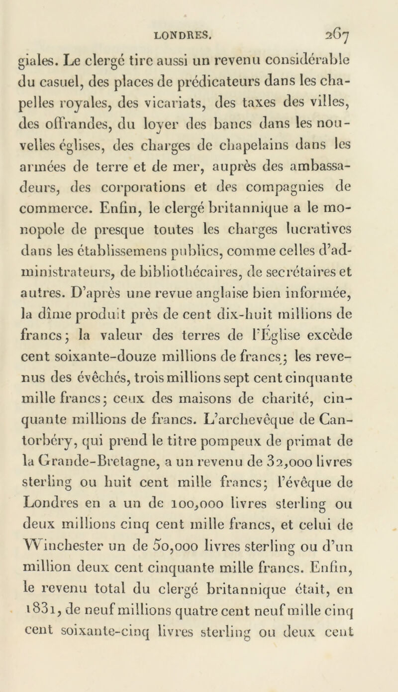 giales. Le clergé tire aussi un revenu considérable du casuel, des places de prédicateurs dans les cha- pelles royales, des vicariats, des taxes des villes, des oÜ'randes, du lover des bancs dans les non- ' J velles églises, des charges de chapelains dans les armées de terre et de mer, auprès des ambassa- deurs, des corporations et des compagnies de commerce. Enfin, le clergé britannique a le mo- nopole de presque toutes les charges lucratives dans les établissemens publics, comme celles d’ad- ministrateurs, de bibliothécaires, de secrétaires et autres. D’après une revue anglaise bien informée, la dîme produit près de cent dix-huit millions de francs; la valeur des terres de TÉglise excède cent soixante-douze millions de francs; les reve- nus des évêchés, trois millions sept cent cinquante mille francs; ceux des maisons de charité, cin- quante millions de francs. L’archevêque de Can- lorbéry, qui prend le titre pompeux de primat de la Grande-Bretagne, a un revenu de 82,000 livres sterling ou huit cent mille francs; l’évêque de Londres en a un de 100,000 livres sterling ou deux millions cinq cent mille francs, et celui de Winchester un de 5o,ooo livres sterling ou d’un million deux cent cinquante mille francs. Enfin, le revenu total du clergé britannique était, en . i83i, de neuf millions quatre cent neuf mille cinq cent soixante-cinq livres sterling ou deux cent