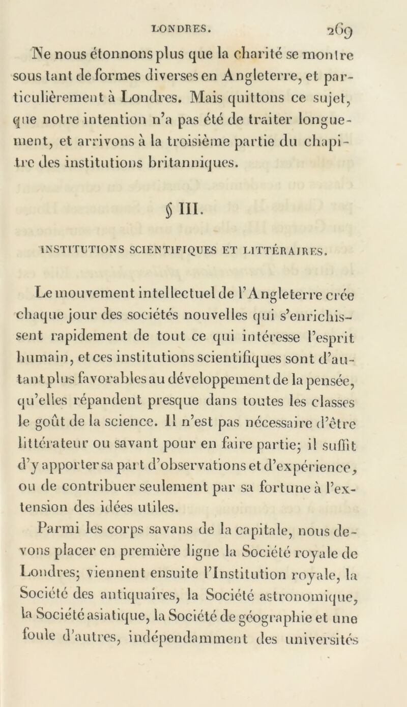 LONDRES. 2(>9 PSe nous étonnons plus que la charité se montre sous tant Je formes diverses en A ngleterre, et par- ticulièrement à Londres. Mais quittons ce sujet, que notre intention n’a pas été de traiter longue- ment, et arrivons à la troisième partie du chupi- Ire des institutions britaniiiques. §111. INSTITUTIONS SCIENTIFIQUES ET LITTÉRAIRES. Le mouvement intellectuel de l’Angleterre crée chaque jour des sociétés nouvelles qui s’enrichis- sent rapidement de tout ce qui intéresse l’esprit humain, et ces institutions scientifiques sont d’au- tant plus favorables au développement de la pensée, qu’elles répandent presque dans toutes les classes le goût de la science. Il n’est pas nécessaire d’étrc littérateur ou savant pour en faire partie^ il suflit d’y apporter sa part d’observations et d’expérience, ou de contribuer seulement par sa fortune à l’ex- tension des idées utiles. Parmi les corps savans de la capitale, nous de- vons placer en première ligne la Société royale de Londres; viennent ensuite l’Institution royale, la Société des antiquaires, la Société astronomique, la Société asiatique, la Société de géographie et une foule d’autres, indépendamment des universités