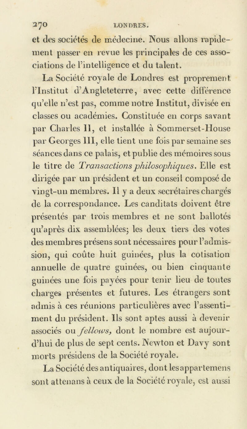 et (les socic^te^ de médecine. Nous allons rapide- ment passer en revue les principales de ces asso- ciations de l’intelligence et du talent. La Société royale de Londres est proprement, l’Institut d’Angleteterre, avec cette diirc'rence qu’elle n’est pas, comme notre Institut, divisée en classes ou académies. Constituée en corps savant par Charles II, et installée à Sommerset-House par Georges III, elle lient une fois par semaine ses séances dans ce palais, et publie des mémoires sous le titre de Transactions philosophiques. Elle est dirigée par un président et un conseil composé de vingt-un membres. Il y a deux secrétaires chargés de la correspondance. Les canditats doivent être présentés par trois membres et ne sont ballotés qu’après dix assemblées; les deux tiers des votes des membres présens sont nécessaires pour l’admis- sion, qui coûte huit guinées, plus la cotisation annuelle de quatre guinées, ou bien cinquante guinées une fois payées pour tenir lieu de toutes charges présentes et futures. Les étrangers sont admis à ces réunions particulières avec l’assenti- ment du président. Ils sont aptes aussi à devenir associés q\\ felLows, dont le nombre est aujour- d’hui de plus de sept cents. Newton et Davy sont morts présidons de la Société royale. La Société des antiquaires, dont lesappartemens sont attenans à ceux de la Société royale, est aussi