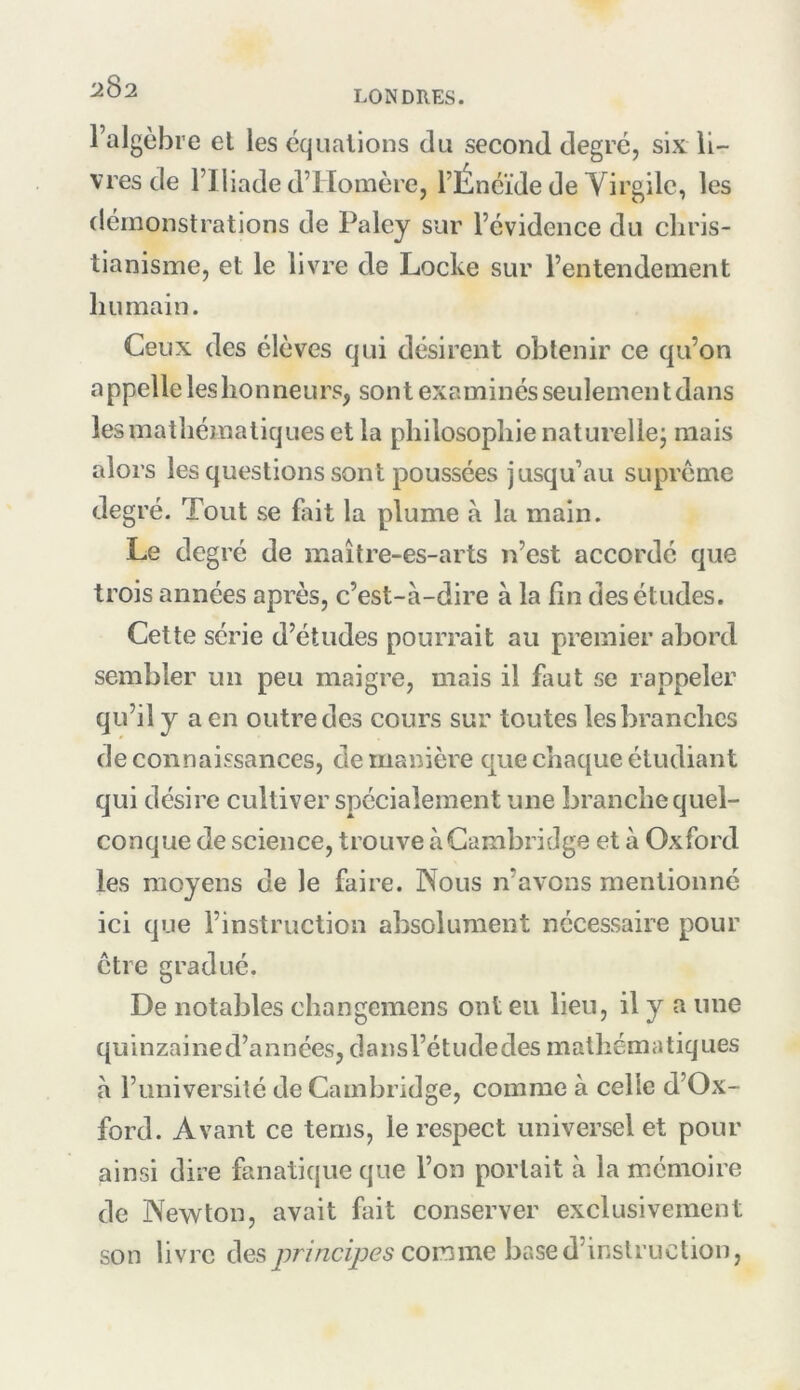 LONDRES. l’algèbre el les équations du second degré, six li- vres de l’Iliade d’Homère, l’Énéïde de Yirgilc, les démonstrations de Paley sur l’évidence du chris- tianisme, et le livre de Locke sur l’entendement humain. Ceux des élèves qui désirent obtenir ce qu’on appelle les honneurs, sont examinés seulement dans les mathématiques et la philosophie naturellej mais alors les questions sont poussées jusqu’au suprême degré. Tout se fiiit la plume à la main. Le degré de maître-es-arts n’est accordé que trois années après, c’est-à-dire à la fin des études. Cette série d’études pourrait au premier abord sembler un peu maigre, mais il faut se rappeler qu’il y a en outre des cours sur toutes les branches de connaissances, de manière que chaque étudiant qui désire cultiver spécialement une branche quel- conque de science, trouve à Cambridge et à Oxford les moyens de le faire. Nous n’avons mentionné ici que l’instruction absolument nécessaire pour être gradué. De notables changemens ont eu lieu, il y a une quinzained’années, dansl’étudedes mathématiques à l’université de Cambridge, comme à celle d’Ox- ford. Avant ce tems, le respect universel et pour ainsi dire fanatique que l’on portait à la mémoire de Newton, avait fait conserver exclusivement son livre descomme base d’instruction,