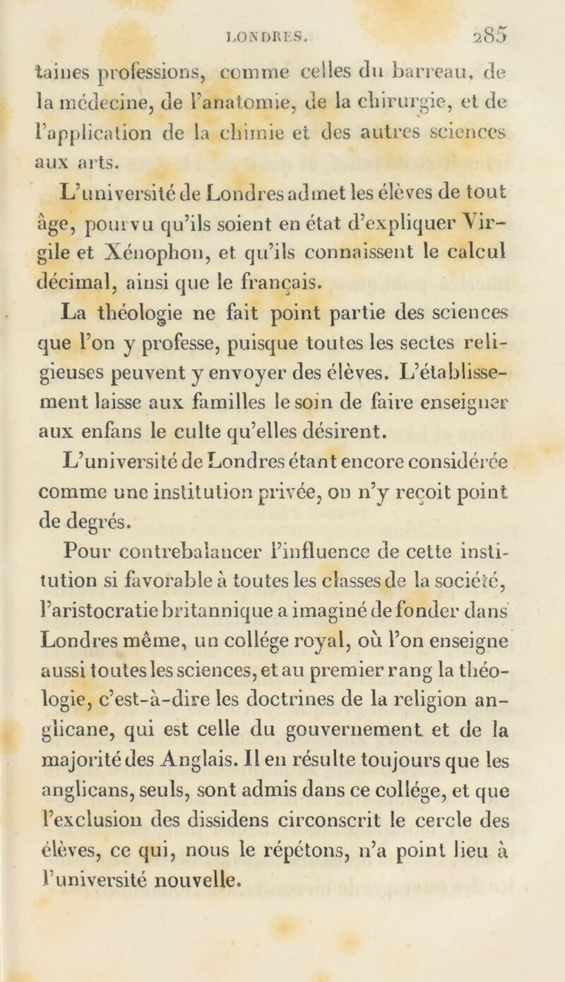 tailles proiessioiis, comme celles du Ijarrcau, de la médecine, de Fanatomie, de la cliirurgie, et de l’applicalion de la cliimie el des autres sciences aux arts. L’université de Londres admet les élèves de tout âge, pourvu qu’ils soient en état d’expliquer Vir- gile et Xénophon, et qu’ils connaissent le calcul décimal, ainsi que le français. La théologie ne fait point partie des sciences que l’on y professe, puisque toutes les sectes reli- gieuses peuvent y envoyer des élèves. L’établisse- ment laisse aux familles le soin de faire enseigner aux enfans le culte qu’elles désirent. L’université de Londres étant encore considérée comme une institution privée, on n’y reçoit point de degrés. Pour contrebalancer l’influence de cette insti- tution si favorable à toutes les classes de la société, l’aristocratie britannique a imaginé de fonder dans Londres même, un collège royal, où l’on enseigne aussi toutes les sciences, et au premier rang la théo- logie, c’est-à-dire les doctrines de la religion an- glicane, qui est celle du gouvernement et de la majorité des Anglais. Il en résulte toujours que les anglicans, seuls, sont admis dans ce collège, et que l’exclusion des dissidens circonscrit le cercle des élèves, ce qui, nous le répétons, n’a point lieu à l’université nouvelle.