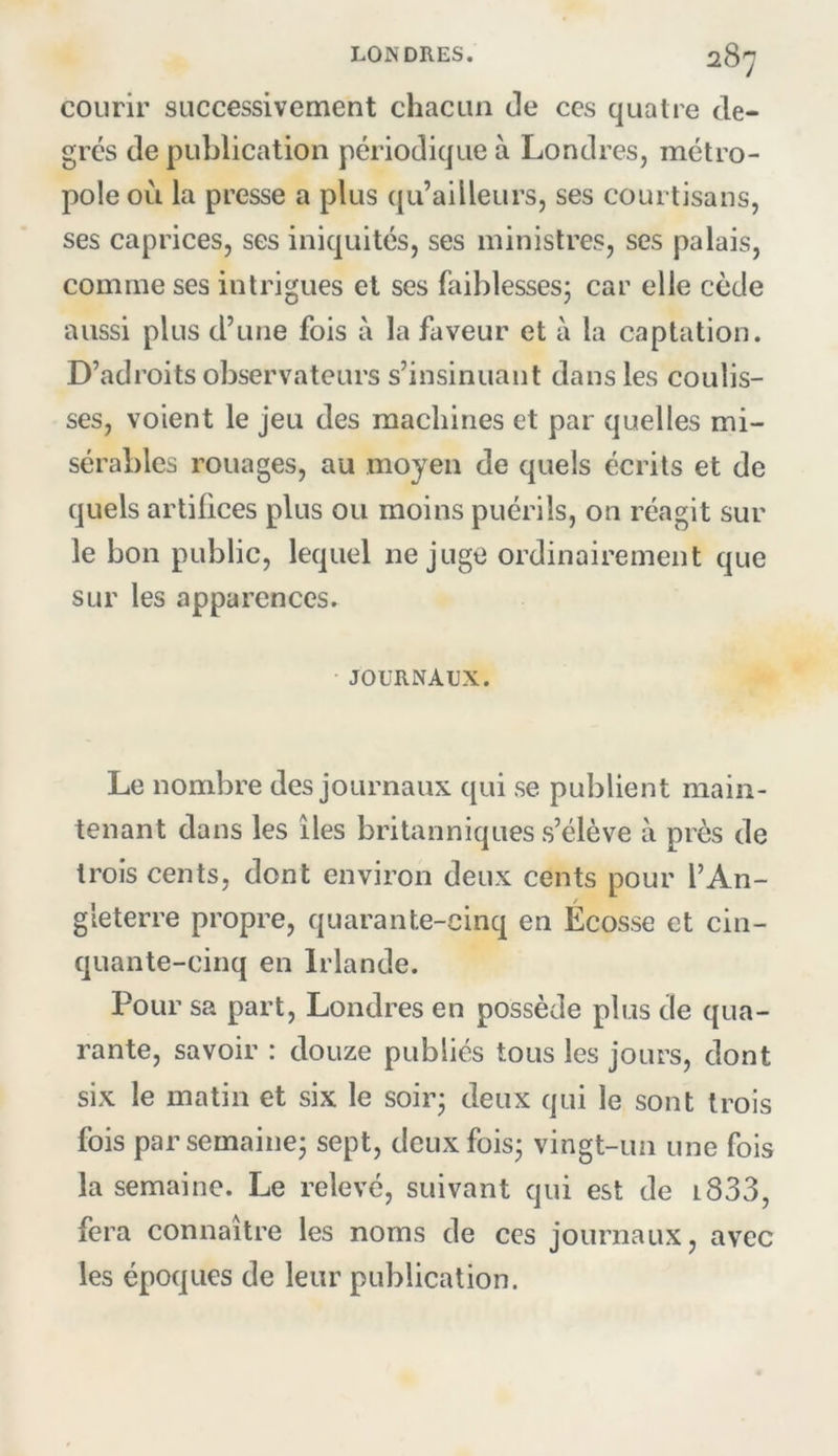 courir successivement chacun de ces quatre de- grés de publication périodique à Londres, métro- pole où la presse a plus ([u’ailleurs, ses courtisans, ses caprices, ses iniquités, ses ministres, ses palais, comme ses intrigues et ses faiblesses; car elle cède aussi plus d’une fois à la faveur et à la captation. D’adroits observateurs s’insinuant dans les coulis- ses, voient le jeu des machines et par quelles mi- sérables rouages, au moyen de quels écrits et de quels artifices plus ou moins puérils, on réagit sur le bon public, lequel ne juge ordinairement que sur les apparences. • JOURNAUX. Le nombre des journaux qui se publient main- tenant dans les îles britanniques s’élève à près de trois cents, dont environ deux cents pour l’An- gleterre propre, quarante-cinq en Écosse et cin- quante-cinq en Irlande. Pour sa part, Londres en possède plus de qua- rante, savoir : douze publiés tous les jours, dont six le matin et six le soir; deux qui le sont trois fois par semaine; sept, deux fois; vingt-un une fois la semaine. Le relevé, suivant qui est de i833, fera connaître les noms de ces journaux, avec les époques de leur publication.