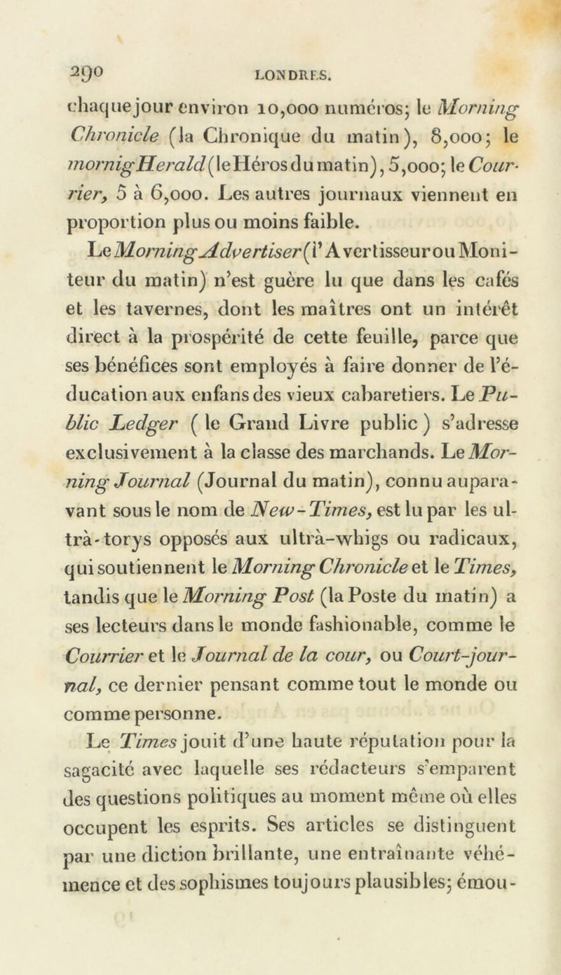 chaquejour environ 10,000 numéios; le Morning Chronicle (la Chronique du matin), 8,0005 le le Héros du matin), 5,0005 Cour- rier, 5 à 6,000. Les autres journaux viennent en proportion plus ou moins faible. Le Morning^dpertlserÇC A ver tisseur ou Moni- teur du matin) n^est guère lu que dans les cafés et les tavernes, dont les maîtres ont un intérêt direct à la prospérité de cette feuille, parce que ses bénéfices sont employés à faire donner de l’é- ducation aux enfansdes vieux cabaretiers. lue Pu- blic Ledger ( le Grand Livre public ) s’adresse exclusivement à la classe des marchands, lue Mor- ning Journal (Journal du matin), connu aupara- vant sous le nom de New-Times, est lu par les ul- tra-torys opposés aux ultrà-whigs ou radicaux, qui soutiennent le Morning Chronicle et le Times, tandis que le Morning Post (la Poste du matin) a ses lecteurs dans le monde fashionable, comme le Courrier et le Journal de la cour, ou Court-jour- nal, ce dernier pensant comme tout le monde ou comme personne. Le Times]OU\t d’une haute réputation pour la sagacité avec laquelle ses rédacteurs s’emparent des questions politiques au moment même où elles occupent les esprits. Ses articles se distinguent par une diction brillante, une entraînante véhé- mence et des sophismes toujours plausibles5 émou-