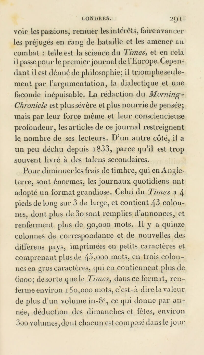 2()l voir les passions, remuer les interets, faire avancer les préjugés en rang de bataille et les amener au combat : telle est la science du Tunes, et en cela il passe pour le premier journal de l’Europe. Cepen- dant il est dénué de philosophie; il triompheseule- ment par l’argumentation, la dialectique et une faconde inépuisable. La rédaction du Morning^ Chronicle est plus sévère et plus nourrie de pensée; mais par leur force même et leur consciencieuse profondeur, les articles de ce journal restreignent le nombre de ses lecteurs. D’un autre côté, il a un peu déchu depuis i833, parce qu’il est trop souvent livré à des talens secondaires. Pour diminuer les frais de timbre, qui en Angle- terre, sont énormes, les journaux quotidiens ont adopté un format grandiose. Celui du Times a 4 pieds de long sur 3 de large, et contient 43 colon- nes, dont plus de 3o sont remplies d’annonces, et renferment plus de 90,000 mots. Il y a quinze colonnes de correspondance et de nouvelles des dilFérens pays, imprimées en petits caractères et comprenant plus de 43,000 mots, en trois colon- nes en gros caractères, qui en contiennent plus de 6000; de sorte que le Times, dans ce format, ren- ferme environ 15o,ooo mots, c’est-a dire la valeur de plus d’un volume in-8“, ce qui donne par an- née, déduction des dimanches et fêles, environ 3üO volumes, dont chacun est composé dans le jour